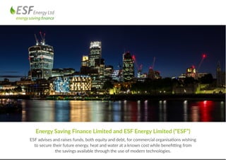 Energy Saving Finance Limited and ESF Energy Limited (“ESF”)
ESF advises and raises funds, both equity and debt, for commercial organisations wishing
to secure their future energy, heat and water at a known cost while benefitting from
the savings available through the use of modern technologies.
 