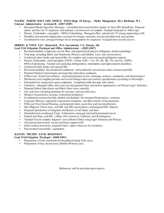 PACIFIC NORTH WEST SITE OFFICE- PNSO (Dept. Of Energy – Media Management Div.) Richland, WA
Contract Administrative Assistant II - (2007-2009)
• Document/Media Specialist Manager – controlled and routed dockets/media via Visio/MS SharePoint, Prepared
matrix and lists for 72 engineers, and indexed contaminated soil samples. Tracked/Analyzed w/ follow-ups.
• Patents,Trademarks, copyrights – MOUs/Calendaring. Managed office calendar for 74 strong engineering staff.
• Modified and renewed employment contracts for foreign nationals, issued/cancelled work area permits.
• Coordinated events,arranged foreign travel arrangements for engineers.Assigned area security passes.
HERRIG & VOGT, LLC- Kennewick, WA, Sacramento, CA, Juneau, AK.
Lead Civil Litigation Paralegal and Office Administrator - (2003-2007)
• Reviewed/drafted, composed, served, filed, and registered all phases oflitigation dockets pleadings.
• Trial prep, including Briefs and Notebooks (Witness and Exhibits Lists, Jury Instructions).
• Conducted client intake and opened files for complex real estate/transactionallitigation matters.
• Patents,Trademarks, and Copyrights (USCO –Forms CON + CA, PA, SE, SR, TX, and VA, USPO)
MOUs/Calendaring. Tracked and analyzing infringements, trademarks/copyrights/patents deadlines.
• Conducted client intake and opened files.
• Reviewed/modified Governmental/commercial and residential construction codes/contracts and bids.
• Prepared Medical chronologies and page/line deposition summaries.
• E-Discovery (Lexis/Concordance- respond/propound,review, exchange, analysis, summation and chronologies).
• Monitored costs/supplies perbids and issued change orders per contract specifications according to bid budget.
• Scheduled City inspections upon completion. Completed walk-through with clients.
• Calendars - managed office and court case-designated oflaw and motion appearances via ProLaw/Legal Solutions.
• Prepared/Edited time-sheets and billed client hours,monthly.
• Cite and cross-checking pleadings for accuracy and case relevance.
• Mergers/Acquisitions, closings,corporation formations.
• Coordinated construction bids,drafted and finalized Government/Homeowners contracts.
• Corporate Minutes,registered corporations formation, and filed articles of incorporation.
• Wills and Trust/Estate Planning, and prepared client assets lists and trust distributions.
• Due Diligence Check Lists, and 10K and 10Q (anonymous), and prepared SEC Reports.
• Prepared Satisfaction of Judgment and Release of all claims and liens.
• Scheduled and coordinated Trials, Arbitrations, arranged national/international travel.
• Federal and State, and SEC e-filing (All counties in California and Washington).
• Tracked/Traced complex litigation cases (Matter/Time) using Legal Solutions and ProLaw.
• Advertised,interviewed, tested,and hired support staff.
• Initial intakes/interviews, prepared client/ expert witnesses for testimony.
• Procurement/Leaseholds - equipment.
KATTEN MUCHIN ZAVIS ROSENMAN
Lead Trial/Litigation Paralegal - (2000-2001)
• Preparation of Trial notebooks for broadband/media Trial cases.
• Preparation of Jury Instructions,Exhibits/Witness Lists.
References will be provided upon request
 