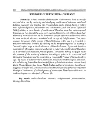 100 KNJIGA APSTRAKATA naučnog skupa Multikulturalnost i savremeno društvo
Boundaries of multicultural tolerance
	Summary: In most countries of the modern Western world there is a widely
accepted view that by nurturing and developing multicultural tolerance social and
political inequality and injustice can be successfully fought against. Some of today’s
most influential political philosophers and culture critics, such as Charles Taylor and
Will Kymlicka, in their theories of multicultural liberalism state that ‘autonomy and
tolerance are two sides of the same coin’. Despite differences, both of them base their
theories of multiculturalism on the humanistic concept of human subjectivity which
is, same as liberal tolerance, associated with the Age of Enlightenment. This paper
analyses the genesis of the concept of liberal tolerance in the way it is presented by
the above mentioned theorists. By insisting on the ‘recognition politics’ as a sort of a
‘natural’, logical stage in the development of liberal tolerance, Taylor and Kymlicka
neutralize its ideological character and create a picture of a multicultural liberalism
as a universal and inevitable political project. The second part of the paper treats
the problem of the notion of tolerance, intending to point to its conceptual and
ideological boundaries and its connection to recognizable ‘values’ of the postmodern
age – by means of ‘subjective turn’, skepticism, ethical and epistemological relativism.
Critical thinking from other theorists of different political orientations, such as Slavoj
Zizek, Himani Bannerji or Kenan Malik, lead to a different conclusion than the one
suggested by Taylor and Kymlicka: multicultural tolerance is one of the most important
ideological instruments of political power, of postmodern, liberal type which seeks to
make an impact over all aspects of human life.
Key words: multiculturalism, tolerance, enlightenment, postmodernism,
ideology, biopolitics
 