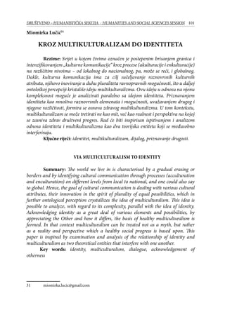 101DRUŠTVENO – HUMANISTIČKA SEKCIJA - HUMANITIES AND SOCIAL SCIENCES SESSION
Miomirka Lučić31
Kroz multikulturalizam do identiteta
	 Rezime: Svijet u kojem živimo označen je postepenim brisanjem granica i
intenzifikovanjem „kulturne komunikacije“ kroz procese (akulturacije i enkulturacije)
na različitim nivoima – od lokalnog do nacionalnog, pa, može se reći, i globalnog.
Dakle, kulturna komunikacija ima za cilj sučeljavanje raznovrsnih kulturnih
atributa, njihovo inoviranje u duhu pluraliteta ravnopravnih mogućnosti, što u daljoj
ontološkoj percepciji kristališe ideju multikulturalizma. Ovu ideju u odnosu na njenu
kompleksnost moguće je analizirati paralelno sa idejom identiteta. Priznavanjem
identiteta kao mnoštva raznovrsnih elemenata i mogućnosti, uvažavanjem drugog i
njegove različitosti, formira se osnova zdravog multikulturalizma. U tom kontekstu,
multikulturalizam se može tretirati ne kao mit, već kao realnost i perspektiva na kojoj
se zasniva zdrav društveni progres. Rad će biti inspirisan ispitivanjem i analizom
odnosa identiteta i multikulturalizma kao dva teorijska entiteta koji se međusobno
interferiraju.
	 Ključne riječi: identitet, multikulturalizam, dijalog, priznavanje drugosti.
Via multiculturalism to identity
	Summary: The world we live in is characterised by a gradual erasing or
borders and by identifying cultural communication through processes (acculturation
and enculturation) on different levels from local to national, and one could also say
to global. Hence, the goal of cultural communication is dealing with various cultural
attributes, their innovation in the spirit of plurality of equal possibilities, which in
further ontological perception crystallizes the idea of multiculturalism. This idea is
possible to analyze, with regard to its complexity, parallel with the idea of identity.
Acknowledging identity as a great deal of various elements and possibilities, by
appreciating the Other and how it differs, the basis of healthy multiculturalism is
formed. In that context multiculturalism can be treated not as a myth, but rather
as a reality and perspective which a healthy social progress is based upon. This
paper is inspired by examination and analysis of the relationship of identity and
multiculturalism as two theoretical entities that interfere with one another.
Key words: identity, multiculturalism, dialogue, acknowledgement of
otherness
31	 miomirka.lucic@gmail.com
 
