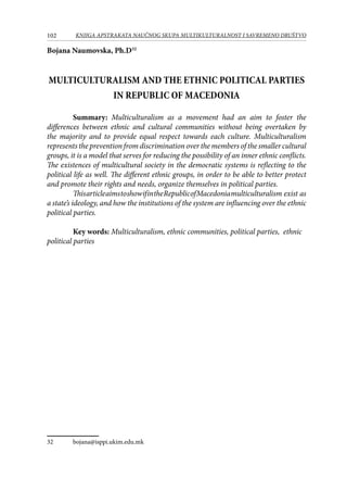 102 KNJIGA APSTRAKATA naučnog skupa Multikulturalnost i savremeno društvo
Bojana Naumovska, Ph.D32
MULTICULTURALISM AND THE ETHNIC POLITICAL PARTIES
IN REPUBLIC OF MACEDONIA
	 Summary: Multiculturalism as a movement had an aim to foster the
differences between ethnic and cultural communities without being overtaken by
the majority and to provide equal respect towards each culture. Multiculturalism
represents the prevention from discrimination over the members of the smaller cultural
groups, it is a model that serves for reducing the possibility of an inner ethnic conflicts.
The existences of multicultural society in the democratic systems is reflecting to the
political life as well. The different ethnic groups, in order to be able to better protect
and promote their rights and needs, organize themselves in political parties.
	 ThisarticleaimstoshowifintheRepublicofMacedoniamulticulturalism exist as
a state’s ideology, and how the institutions of the system are influencing over the ethnic
political parties.
	 Key words: Multiculturalism, ethnic communities, political parties, ethnic
political parties
32	 bojana@isppi.ukim.edu.mk
 