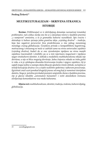 103DRUŠTVENO – HUMANISTIČKA SEKCIJA - HUMANITIES AND SOCIAL SCIENCES SESSION
Predrag Živković33
Multikulturalizam – skrivena stranica
istorije
Rezime: Približavajući se iz doživljajnog domašaja naznačenoj tematskoj
problematici, rad u fokus stavlja ono što se u današnjoj retorici o ljudskim pravima
„s namjerom“ amnestira, a to je gramatika kulturne raznolikosti. Spis evocira i
ekstrahuje iz kulture sjećanja jednu graničnu ideju „svjetskog društva“ – tradiciju,
koja kao negativni persevertor biva proskribovana u ime jednog monotonog
monologa zvanog globalizacija. Čovjekova priroda u kompatibilitetu kognitivnog,
motivacionog i smisaonog ne može se zadržati samo na nivou univerzalne zajednice
(svjetskog društva), budući da se ona vjerodostojno ispoljava na nivou manjih
zajednica (nacionalnih i etničkih), pa se u tom repertoaru mogućnosti i ispoljava
njegov etnokulturni identitet. A sloboda u modalitetu multikulturalizma nikada nije
dovršena, a nije ni blizu mogućeg dovršenja. Jednu činjenicu nikada ne treba gubiti
iz vida, a to je cjelokupna dinamika bivstvovanja čovjeka i njegove zajednice, čiji je
uspjeh moguć jedino u nastupu idejne fiksacije apsolutne čistote slobode, na kojima se
temelji koncepcija društva i to u svojim različitim spektrima i njihovom povezivanju.
Egzistirati znači uzeti ponekad drugačiji pravac od onog koji je nametnut istorijskom
datošću. Stoga je potrebno prevladati postojeće utopističke sheme o ljudskim pravima,
čije je glavno ishodište „osiromašeni humanitet“, i težiti aksiološkom tretmanu
oživljavanja komunikativne veze među kulturama.
Ključnereći:multikulturalizam,identitet,tradicija,iredenta,kulturnidijalog,
globalizacija.
33	 sociollog@gmail.com
 