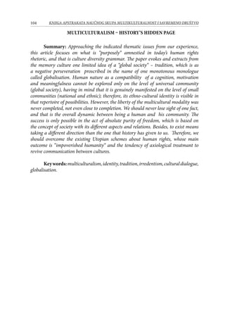 104 KNJIGA APSTRAKATA naučnog skupa Multikulturalnost i savremeno društvo
Multiculturalism – History’s hidden page
Summary: Approaching the indicated thematic issues from our experience,
this article focuses on what is “purposely“ amnestied in today’s human rights
rhetoric, and that is culture diversity grammar. The paper evokes and extracts from
the memory culture one limited idea of a “global society“ – tradition, which is as
a negative perseveration proscribed in the name of one monotonous monologue
called globalisation. Human nature as a compatibility of a cognition, motivation
and meaningfulness cannot be explored only on the level of universal community
(global society), having in mind that it is genuinely manifested on the level of small
communities (national and ethnic); therefore, its ethno-cultural identity is visible in
that repertoire of possibilities. However, the liberty of the multicultural modality was
never completed, not even close to completion. We should never lose sight of one fact,
and that is the overall dynamic between being a human and his community. The
success is only possible in the act of absolute purity of freedom, which is based on
the concept of society with its different aspects and relations. Besides, to exist means
taking a different direction than the one that history has given to us. Therefore, we
should overcome the existing Utopian schemes about human rights, whose main
outcome is “impoverished humanity“ and the tendency of axiological treatmant to
revive communication between cultures.
Keywords:multiculturalism,identity,tradition,irredentism,culturaldialogue,
globalisation.
 