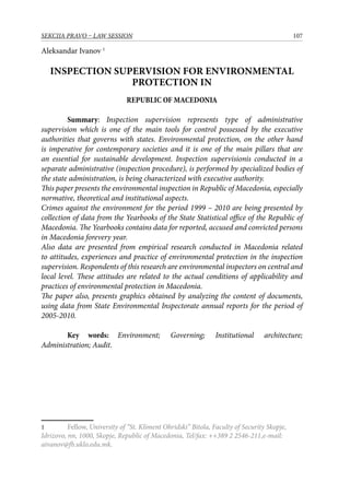 107SEKCIJA PRAVO – LAW SESSION
Aleksandar Ivanov 
INSPECTION SUPERVISION FOR ENVIRONMENTAL
PROTECTION IN
REPUBLIC OF MACEDONIA
Summary: Inspection supervision represents type of administrative
supervision which is one of the main tools for control possessed by the executive
authorities that governs with states. Environmental protection, on the other hand
is imperative for contemporary societies and it is one of the main pillars that are
an essential for sustainable development. Inspection supervisionis conducted in a
separate administrative (inspection procedure), is performed by specialized bodies of
the state administration, is being characterized with executive authority.
This paper presents the environmental inspection in Republic of Macedonia, especially
normative, theoretical and institutional aspects.
Crimes against the environment for the period 1999 – 2010 are being presented by
collection of data from the Yearbooks of the State Statistical office of the Republic of
Macedonia. The Yearbooks contains data for reported, accused and convicted persons
in Macedonia forevery year.
Also data are presented from empirical research conducted in Macedonia related
to attitudes, experiences and practice of environmental protection in the inspection
supervision. Respondents of this research are environmental inspectors on central and
local level. These attitudes are related to the actual conditions of applicability and
practices of environmental protection in Macedonia.
The paper also, presents graphics obtained by analyzing the content of documents,
using data from State Environmental Inspectorate annual reports for the period of
2005-2010.
Key words: Environment; Governing; Institutional architecture;
Administration; Audit.
	 Fellow, University of “St. Kliment Ohridski” Bitola, Faculty of Security Skopje,
Idrizovo, nn, 1000, Skopje, Republic of Macedonia, Tel/fax: ++389 2 2546-211,e-mail:
aivanov@fb.uklo.edu.mk.
 