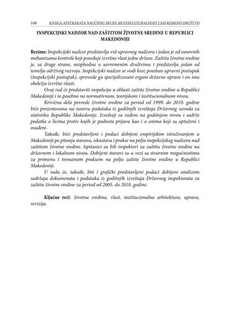 108 KNJIGA APSTRAKATA naučnog skupa Multikulturalnost i savremeno društvo
INSPEKCIJSKI NADZOR NAD ZAŠTITOM ŽIVOTNE SREDINE U REPUBLICI
MAKEDONIJI
Rezime: Inspekcijski nadzor predstavlja vid upravnog nadzora i jedan je od osnovnih
mehanizama kontrole koji poseduje izvršna vlast jedne države. Zaštita životne sredine
je, sa druge strane, neophodna u savremenim društvima i predstavlja jedan od
temelja održivog razvoja. Inspekcijski nadzor se vodi kroz poseban upravni postupak
(inspekcijski postupak), sprovode ga specijalizovani organi državne uprave i on ima
obeležja izvršne vlasti.
Ovaj rad će predstaviti inspekciju u oblasti zaštite životne sredine u Republici
Makedoniji i to posebno na normativnom, teorijskom i institucionalnom nivou.
Krivična dela povrede životne sredine za period od 1999. do 2010. godine
biće prezentovana na osnovu podataka iz godišnjih izveštaja Državnog zavoda za
statistiku Republike Makedonije. Izveštaji su rađeni na godišnjem nivou i sadrže
podatke o licima protiv kojih je podneta prijava kao i o onima koji su optuženi i
osuđeni.
Takođe, biće predstavljeni i podaci dobijeni empirijskim istraživanjem u
Makedoniji po pitanju stavova, iskustava i prakse na polju inspekcijskog nadzora nad
zaštitom životne sredine. Ispitanici su bili inspektori za zaštitu životne sredine na
državnom i lokalnom nivou. Dobijeni stavovi su u vezi sa stvarnim mogućnostima
za primenu i trenutnom praksom na polju zaštite životne sredine u Republici
Makedoniji.
U radu će, takođe, biti i grafički predstavljeni podaci dobijeni analizom
sadržaja dokumenata i podataka iz godišnjih izveštaja Državnog inspektorata za
zaštitu životne sredine za period od 2005. do 2010. godine.
Ključne reči: životna sredina, vlast, institucionalna arhitektura, uprava,
revizija.
 