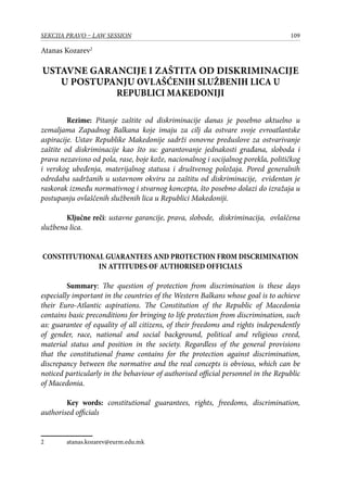 109SEKCIJA PRAVO – LAW SESSION
Atanas Kozarev
Ustavne garancije i zaštita od diskriminacije
u postupanju ovlašćenih službenih lica u
Republici Makedoniji
Rezime: Pitanje zaštite od diskriminacije danas je posebno aktuelno u
zemaljama Zapadnog Balkana koje imaju za cilj da ostvare svoje evroatlantske
aspiracije. Ustav Republike Makedonije sadrži osnovne preduslove za ostvarivanje
zaštite od diskriminacije kao što su: garantovanje jednakosti građana, sloboda i
prava nezavisno od pola, rase, boje kože, nacionalnog i socijalnog porekla, političkog
i verskog ubeđenja, materijalnog statusa i društvenog položaja. Pored generalnih
odredaba sadržanih u ustavnom okviru za zaštitu od diskriminacije, evidentan je
raskorak između normativnog i stvarnog koncepta, što posebno dolazi do izražaja u
postupanju ovlaščenih službenih lica u Republici Makedoniji.
Ključne reči: ustavne garancije, prava, slobode, diskriminacija, ovlaščena
službena lica.
CONSTITUTIONAL GUARANTEES AND PROTECTION FROM DISCRIMINATION
IN ATTITUDES OF AUTHORISED OFFICIALS
Summary: The question of protection from discrimination is these days
especially important in the countries of the Western Balkans whose goal is to achieve
their Euro-Atlantic aspirations. The Constitution of the Republic of Macedonia
contains basic preconditions for bringing to life protection from discrimination, such
as: guarantee of equality of all citizens, of their freedoms and rights independently
of gender, race, national and social background, political and religious creed,
material status and position in the society. Regardless of the general provisions
that the constitutional frame contains for the protection against discrimination,
discrepancy between the normative and the real concepts is obvious, which can be
noticed particularly in the behaviour of authorised official personnel in the Republic
of Macedonia.
Key words: constitutional guarantees, rights, freedoms, discrimination,
authorised officials
	 atanas.kozarev@eurm.edu.mk
 