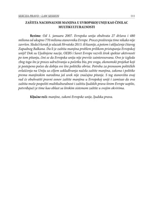 111SEKCIJA PRAVO – LAW SESSION
ZAŠTITA NACIONALNIH MANJINA U EVROPSKOJ UNIJI KAO ČINILAC
MULTIKULTURALNOSTI
Rezime: Od 1. januara 2007. Evropska unija obuhvata 27 država i 480
miliona od ukupno 770 miliona stanovnika Evrope. Proces proširenja time nikako nije
završen. Sledeći korak je ulazak Hrvatske 2013. ili kasnije, a potom i uključenje čitavog
Zapadnog Balkana. Da li je zaštita manjina problem prilikom pristupanja Evropskoj
uniji? Dok su Ujedinjene nacije, OEBS i Savet Evrope razvili širok spektar aktivnosti
po tom pitanju, čini se da Evropska unija nije previše zainteresovana. Ovo je izgleda
zbog toga što je proces udruživanja u početku bio, pre svega, ekonomski projekat koji
je postepeno počeo da dobija sve šire političke obrise. Potreba za prenosom političkih
ovlašćenja na Uniju sa ciljem usklađivanja načela zaštite manjina, zakona i politike
prema manjinskim narodima još uvek nije značajno pitanje. S tog stanovišta ovaj
rad će obuhvatiti pravni osnov zaštite manjina u Evropskoj uniji i zamisao da ova
zaštita može pospešiti multikulturalnost i zaštitu ljudskih prava širom Evrope uopšte,
potvrđujući je time kao oblast sa širokim sistemom zaštite u svojim okvirima.
Ključne reči: manjine, zakoni Evropske unije, ljudska prava.
 