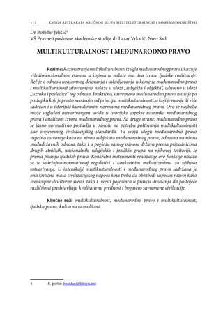 112 KNJIGA APSTRAKATA naučnog skupa Multikulturalnost i savremeno društvo
Dr Božidar Jeličić
VŠ Pravne i poslovne akademske studije dr Lazar Vrkatić, Novi Sad
MULTIKULTURALNOST I MEĐUNARODNO PRAVO
Rezime:Razmatranjemultikulturalnostiizuglameđunarodnogpravaiskazuje
višedimenzionalnost odnosa u kojima se nalaze ova dva izraza ljudske civilizacije.
Reč je o odnosu uzajamnog delovanja i uslovljavanja u kome se međunarodno pravo
i multikulturalnost istovremeno nalaze u ulozi „subjekta i objekta“, odnosno u ulozi
„uzroka i posledice“ tog odnosa. Praktično, savremeno međunarodno pravo nastaje po
postupku koji je prosto neodvojiv od principa multikulturalnosti, a koji je manje ili više
sadržan i u istorijski kumuliranim normama međunarodnog prava. Ovo se najbolje
može sagledati ostvarivanjem uvida u istorijske aspekte nastanka međunarodnog
prava i analizom izvora međunarodnog prava. Sa druge strane, međunarodno pravo
se jasno normativno postavlja u odnosu na potrebu poštovanja multikulturalnosti
kao svojevrsnog civilizacijskog standarda. Tu svoju ulogu međunarodno pravo
uspešno ostvaruje kako na nivou subjekata međunarodnog prava, odnosno na nivou
međudržavnih odnosa, tako i u pogledu samog odnosa država prema pripadnicima
drugih etničkih, nacionalnih, religijskih i jezičkih grupa na njihovoj teritoriji, te
prema pitanju ljudskih prava. Konkretni instrumenti realizacije ove funkcije nalaze
se u sadržajno-normativnoj regulativi i konkretnim mehanizmima za njihovo
ostvarivanje. U interakciji multikulturalnosti i međunarodnog prava sadržana je
ona kritična masa civilizacijskog napora koja treba da obezbedi uspešan razvoj kako
sveukupne društvene svesti, tako i svesti pojedinca u pravcu shvatanja da postojeće
različitosti predstavljaju kvalitativnu prednost i bogastvo savremene civilzacije.
	
	 Ključne reči: multikulturalnost, međunarodno pravo i multikulturalnost,
ljudska prava, kulturna raznolikost.
	 E. pošta: bozidarj@bitsyu.net
 