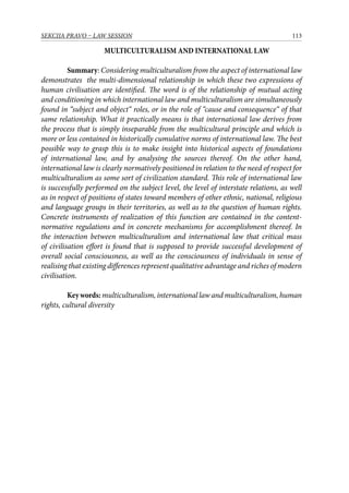 113SEKCIJA PRAVO – LAW SESSION
MULTICULTURALISM AND INTERNATIONAL LAW
Summary: Considering multiculturalism from the aspect of international law
demonstrates the multi-dimensional relationship in which these two expressions of
human civilisation are identified. The word is of the relationship of mutual acting
and conditioning in which international law and multiculturalism are simultaneously
found in “subject and object“ roles, or in the role of “cause and consequence“ of that
same relationship. What it practically means is that international law derives from
the process that is simply inseparable from the multicultural principle and which is
more or less contained in historically cumulative norms of international law. The best
possible way to grasp this is to make insight into historical aspects of foundations
of international law, and by analysing the sources thereof. On the other hand,
international law is clearly normatively positioned in relation to the need of respect for
multiculturalism as some sort of civilization standard. This role of international law
is successfully performed on the subject level, the level of interstate relations, as well
as in respect of positions of states toward members of other ethnic, national, religious
and language groups in their territories, as well as to the question of human rights.
Concrete instruments of realization of this function are contained in the content-
normative regulations and in concrete mechanisms for accomplishment thereof. In
the interaction between multiculturalism and international law that critical mass
of civilisation effort is found that is supposed to provide successful development of
overall social consciousness, as well as the consciousness of individuals in sense of
realising that existing differences represent qualitative advantage and riches of modern
civilisation.
Keywords: multiculturalism, international law and multiculturalism, human
rights, cultural diversity
 