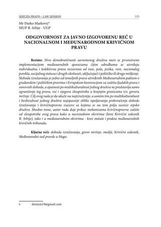 115SEKCIJA PRAVO – LAW SESSION
Mr Darko Marković
MUP R. Srbije - UGP
ODGOVORNOST ZA JAVNO IZGOVORENU REČ U
NACIONALNOM I MEĐUNARODNOM KRIVIČNOM
PRAVU
Rezime: Nivo demokratičnosti savremenog društva meri se prvenstveno
implementacijom međunarodnih sporazuma čijim odredbama se utvrđuju
individualna i kolektivna prava nezavisno od rase, pola, jezika, vere, nacionalog
porekla, socijalnog statusa i drugih okolnosti, uključujući i političko ili drugo mišljenje.
Sloboda izražavanja je jedno od temeljnih prava utvrđenih Međunarodnim paktom o
građanskim i političkim pravima i Evropskom konvencijom za zaštitu ljudskih prava i
osnovnih sloboda, a opasnost po multikulturalnost jednog društva ne predstavlja samo
ograničenje tog prava, već i njegova zloupotreba u krajnjim granicama tzv. govoru
mržnje. Cilj ovog rada je da ukaže na najizraženije, a samim tim po multikulturalnost
i bezbezdnost jednog društva najopasnije oblike ispoljavanja prekoračenja slobode
izražavanja i krivičnopravne izazove sa kojima se na tom polju susreće srpsko
društvo. Shodno tome, autor rada daje prikaz mehanizama krivičnopravne zaštite
od zloupotrebe ovog prava kako u nacionalnim okvirima (kroz Krivični zakonik
R. Srbije), tako i u međunarodnim okvirima - kroz statute i praksu međunarodnih
krivičnih tribunala.
Ključne reči: sloboda izražavanja, govor mržnje, mediji, Krivični zakonik,
Međunarodni sud pravde u Hagu.
	 deinym19@gmail.com
 