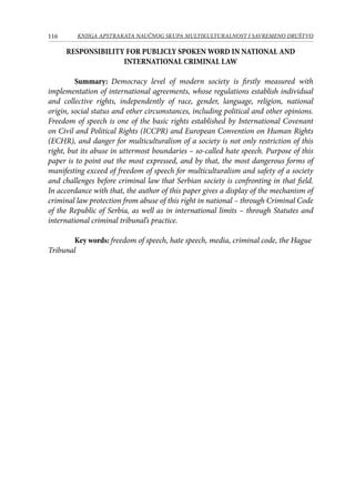 116 KNJIGA APSTRAKATA naučnog skupa Multikulturalnost i savremeno društvo
RESPONSIBILITY FOR PUBLICLY SPOKEN WORD IN NATIONAL AND
INTERNATIONAL CRIMINAL LAW
Summary: Democracy level of modern society is firstly measured with
implementation of international agreements, whose regulations establish individual
and collective rights, independently of race, gender, language, religion, national
origin, social status and other circumstances, including political and other opinions.
Freedom of speech is one of the basic rights established by International Covenant
on Civil and Political Rights (ICCPR) and European Convention on Human Rights
(ECHR), and danger for multiculturalism of a society is not only restriction of this
right, but its abuse in uttermost boundaries – so-called hate speech. Purpose of this
paper is to point out the most expressed, and by that, the most dangerous forms of
manifesting exceed of freedom of speech for multiculturalism and safety of a society
and challenges before criminal law that Serbian society is confronting in that field.
In accordance with that, the author of this paper gives a display of the mechanism of
criminal law protection from abuse of this right in national – through Criminal Code
of the Republic of Serbia, as well as in international limits – through Statutes and
international criminal tribunal’s practice.
Key words: freedom of speech, hate speech, media, criminal code, the Hague
Tribunal
 