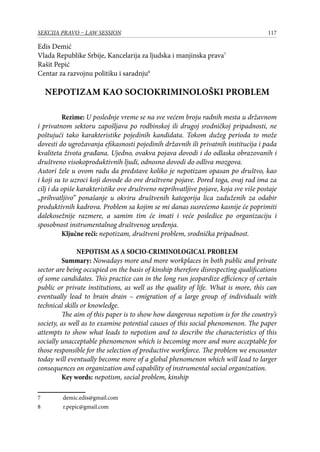 117SEKCIJA PRAVO – LAW SESSION
Edis Demić
Vlada Republike Srbije, Kancelarija za ljudska i manjinska prava
Rašit Pepić
Centar za razvojnu politiku i saradnju
NEPOTIZAM KAO SOCIOKRIMINOLOŠKI PROBLEM
Rezime: U poslednje vreme se na sve većem broju radnih mesta u državnom
i privatnom sektoru zapošljava po rodbinskoj ili drugoj srodničkoj pripadnosti, ne
poštujući tako karakteristike pojedinih kandidata. Tokom dužeg perioda to može
dovesti do ugrožavanja efikasnosti pojedinih državnih ili privatnih institucija i pada
kvaliteta života građana. Ujedno, ovakva pojava dovodi i do odlaska obrazovanih i
društveno visokoproduktivnih ljudi, odnosno dovodi do odliva mozgova.
Autori žele u ovom radu da predstave koliko je nepotizam opasan po društvo, kao
i koji su to uzroci koji dovode do ove društvene pojave. Pored toga, ovaj rad ima za
cilj i da opiše karakteristike ove društveno neprihvatljive pojave, koja sve više postaje
„prihvatljivo” ponašanje u okviru društvenih kategorija lica zaduženih za odabir
produktivnih kadrova. Problem sa kojim se mi danas susrećemo kasnije će poprimiti
dalekosežnije razmere, a samim tim će imati i veće posledice po organizaciju i
sposobnost instrumentalnog društvenog uređenja.
Ključne reči: nepotizam, društveni problem, srodnička pripadnost.
NEPOTISM AS A SOCIO-CRIMINOLOGICAL PROBLEM
Summary: Nowadays more and more workplaces in both public and private
sector are being occupied on the basis of kinship therefore disrespecting qualifications
of some candidates. This practice can in the long run jeopardize efficiency of certain
public or private institutions, as well as the quality of life. What is more, this can
eventually lead to brain drain – emigration of a large group of individuals with
technical skills or knowledge.
	 The aim of this paper is to show how dangerous nepotism is for the country’s
society, as well as to examine potential causes of this social phenomenon. The paper
attempts to show what leads to nepotism and to describe the characteristics of this
socially unacceptable phenomenon which is becoming more and more acceptable for
those responsible for the selection of productive workforce. The problem we encounter
today will eventually become more of a global phenomenon which will lead to larger
consequences on organization and capability of instrumental social organization.
Key words: nepotism, social problem, kinship
	 demic.edis@gmail.com
	 r.pepic@gmail.com
 
