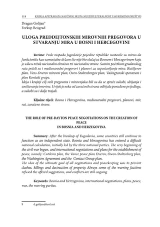 118 KNJIGA APSTRAKATA naučnog skupa Multikulturalnost i savremeno društvo
Dragan Golijan
Forkup Beograd
ULOGA PREDDEJTONSKIH MIROVNIH PREGOVORA U
STVARANJU MIRA U BOSNI I HERCEGOVINI
Rezime: Posle raspada Jugoslavije pojedine republike nastavile su mirno da
funkcionišu kao samostalne države što nije bio slučaj sa Bosnom i Hercegovinom koja
je ušla u težak nacionalni obračun tri nacionalne strane. Samim početkom građanskog
rata počeli su i međunarodni pregovori i planovi za uspostavljanje mira: Kutiljerov
plan, Vens-Overov mirovni plan, Oven-Stoltenbergov plan, Vašingtonski sporazum i
plan Kontakt grupe.
Ideja i krajnji cilj svih pregovora i mirovnjaka bili su da se spreče sukobi, ubijanja i
uništavanjaimovine.Uvijekjenekaodzaraćenihstranaodbijalaponuđeneprijedloge,
a sukobi su i dalje trajali.
Ključne riječi: Bosna i Hercegovina, međunarodni pregovori, planovi, mir,
rat, zaraćene strane.
THE ROLE OF PRE-DAYTON PEACE NEGOTIATIONS ON THE CREATION OF
PEACE
IN BOSNIA AND HERZEGOVINA
Summary: After the breakup of Yugoslavia, some countries still continue to
function as an independent state. Bosnia and Herzegovina has entered a difficult
national calculation, initially led by the three national parties. The very beginning of
the civil war began, and international negotiations and plans for the establishment of
peace, namely: Cutileiro plan, the Vance peace plan Overov, Owen-Stoltenberg plan,
the Washington Agreement and the Contact Group plan.
The idea of ​​the ultimate goal of all negotiations and peacekeeping was to prevent
clashes, killings and destruction of property. Always some of the warring factions
refused the offered suggestions, and conflicts are still ongoing.	
Keywords: Bosnia and Herzegovina, international negotiations, plans, peace,
war, the warring parties.
	 d.golijan@teol.net
 