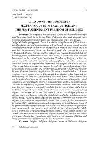 119SEKCIJA PRAVO – LAW SESSION
Hon. Frank J. LaBuda 10
Felicia S. Raphael, Esq.
WHO OWNS THIS PROPERTY?
SECULAR COURTS OF LAW, JUSTICE, AND
THE FIRST AMENDMENT FREEDOM OF RELIGION
Summary: The purpose of this article is to explore and discuss the challenges
faced by secular courts in the United States of America when reviewing civil cases
involving religious doctrine or practice, and religious court orders and decrees.
Design/Methodology/Approach: This article is based on legal research of United States
federal and state case and statutory law, as well as through in-person interviews with
several religious leaders and attorneys who practice in religious and secular courts in
New York. For purposes of illustration, this article specifically examines the practices
of Jewish and Muslims religious courts. Findings: This research determined that the
prevailing federal and state law in the United States, in accordance with the First
Amendment to the United State Constitution (Freedom of Religion), is that the
secular rule of law will apply in all civil matters, religious or not, unless the issues in
contention involve an impermissible interference into religious doctrine or practice.
When a case before a secular court cannot be resolved by neutral principles of law,
the claims are “nonjusticiable” and therefore the secular court will defer and not hear
the case. Research limitations/implications: The research was limited to civil (non-
criminal) cases involving property disputes and domestic/divorce law issues and the
application of civil laws and Constitution of the United States. There is limited case
law, both federal and state, on this issue. Practical implications: Although the United
States has a long and peaceful history of multiculturalism and is a pluralistic society,
Courts in the Republics of the former Yugoslavia and the European Union, can benefit
from this paper because it summarizes and clarifies the current status of the law in
the United States with regard to the ability of secular courts to review cases involving
religious court orders and decrees. This research can also provide legal guidance to
religious courts and litigants within the United States and other jurisdictions in the
EU and Europe regarding a judicial policy and a rule of law for cases that may involve
religious court orders, or nonjusticiable claims. This research further demonstrates
the United States judiciary’s commitment to upholding the Constitutional tenets of
Religious Freedom and Separation of Church and State, and accommodating religious
court orders and decrees consistent with the Rule of Law. Originality/value: While
there is limited case law precedent regarding the extent to which secular courts in the
United States may review cases involving religious doctrine and practice, and orders
of religious tribunals, this research and paper present a concise review of the law and
policy applicable to real property disputes and domestic law issues.
Keywords: Religion, Religious, Religious Courts or Tribunals, Religious
10	 ludgelabuda@yahoo.com
 