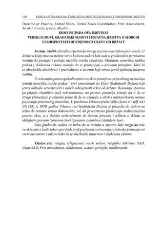 120 KNJIGA APSTRAKATA naučnog skupa Multikulturalnost i savremeno društvo
Doctrine or Practice, United States, United States Constitution, First Amendment,
Secular, Courts, Jewish, Muslim.
KOME PRIPADA OVA IMOVINA?
VERSKI SUDOVI, GRAĐANSKI SUDOVI I USTAVNA JEMSTVA O SLOBODI
VEROISPOVESTI I ODVOJENOSTI CRKVE OD DRŽAVE
Rezime:Multikulturalnostpostavljamnogeizazoveameričkompravosuđu.U
državi u kojoj ima na stotine vera i kultura sudovi koji sude u građanskim parnicama
moraju da poznaju i poštuju različita verska ubeđenja. Međutim, američka sudska
praksa i vladavina zakona moraju da se primenjuju u pravnim pitanjima kako bi
se obezbedila doslednost i predvidivost u sistemu koji svima jemči jednaku ustavnu
zaštitu.
Urešavanjusporovapokulturnimiverskimpitanjimaodposebnogsuznačaja
temelji američke sudske prakse - prvi amandman na Ustav Sjedinjenih Država koji
jemči slobodu veroispovesti i načelo odvojenosti crkve od države. Rešavanje sporova
po pitanju vlasništva nad nekretninama, na primer, postavlja pitanje da li da se
strogo primenjuje građansko pravo ili da se uzimaju u obzir i unutarcrkvene norme
po pitanju pomenutog vlasništva. U predmetu Džouns protiv Volfa (Jones v. Wolf, 443
US 595) iz 1979. godine Vrhovni sud Sjedinjenih Država je presudio da sudovi ne
treba da tumače verska dokumenta, već da prvenstveno primenjuju nedvosmislena
pravna akta, a u slučaju nedorečenosti da donesu presudu i odštetu u skladu sa
običajnim pravom (common law) i pisanim zakonima (statutory law).
Iako građanski sudovi ne treba da se mešaju u sporove koje mogu da reše
verskisudovi,kadatakavspordođepredgrađanskisudmorajusejednakoprimenjivati
svetovne norme i zakoni kako bi se obezbedili ustavnost i vladavina zakona.
Ključne reči: religija, religioznost, verski sudovi, religijska doktrina, SAD,
Ustav SAD, Prvi amandman, sekularnost, sudovi, jevrejski, muslimanski
 