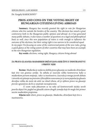 121SEKCIJA PRAVO – LAW SESSION
Dr. Gergely KARÁCSONY11
PROS AND CONS ON THE VOTING RIGHT OF
HUNGARIAN CITIZENS LIVING ABROAD
Summary: Hungary has recently granted the right to vote for Hungarian
citizens who live outside the borders of the country. This decision has raised a great
controversy both in the Hungarian public opinion and abroad. As it has generated
many public debates, it also raises a number of questions on a legal and philosophical
basis as well, since this new population of voters is wide enough to influence the
outcome of the elections, but their voting right is too narrow to be considered equal.
In my paper I’m focusing on some of the controversial points of the new rules, giving
a quick glance at the voting system of other countries that may have been an example
to the new Hungarian regulation.
Key words: elections, voting right, Hungary, citizens living abroad
ZA PRAVA GLASANJA MAĐARSKIH DRŽAVLJANA KOJI ŽIVE U INOSTRANSTVU
I PROTIV NJIH
Rezime: Mađarska je nedavno dobila pravo glasanja za mađarske državljane
koji žive van granica zemlje. Ta odluka je izazvala veliku kontroverzu kako u
mađarskom javnom mnjenju, tako i u inostranstvu. Izazvala je mnogo javnih debata
i otvorila niz pitanja na pravnim i filozofskim osnovama jer je nova populacija glasača
dovoljno velika da može da utiče na ishod izbora, ali je njihovo pravo na glasanje
previše ograničeno da bi se smatralo ravnopravnim.
U svom radu fokusiram se na neke od kontroverznih tačaka novih
pravila dajući brz pogled na glasački sistem drugih zemalja koje bi mogle biti primer
novim mađarskim propisima.
Ključne reči: izbori, pravo na glasanje, Mađarska, državljani koji žive u
inostranstvu.
11	 karacsony@sze.hu
 