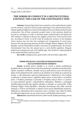 122 KNJIGA APSTRAKATA naučnog skupa Multikulturalnost i savremeno društvo
Gergely Deli, LL.M (NYU)12
THE NORMS OF CONDUCT IN A MULTICULTURAL
CONTEXT: THE CASE OF THE CONTINGENCY FEES
Summary: Europe’s legal orders have evolved to a truly multicultural complex
over the centuries, with each country’s system reflecting its own cultural characteristics.
Despite significant differences, historical development has nevertheless produced many
consistencies. One of these commonly accepted values is that attorneys should not
be paid on contingency in order to maintain proper professionalism and objectivity.
This tradition is reflected in Roman law, English common law, French and German
law. According to Article 3.3 of the Code of Conduct for Lawyers in the European
Union, lawyers may not enter into contingency fee arrangements. In recent years,
however, the rules governing attorneys’ fees have changed. Britain, Belgium, the Czech
Republic, and the Netherlands all allow some form of conditional fees, the German
Constitutional Court has also opened up to a more flexible regulation. Hungary
forbad such arrangements only in the Middle Ages. How should we respond properly
to this multiculturalism of lawyers’ fees?
Key words: contingency fees, good morals, code of conduct, legal ethics
NORME PONAŠANJA U MULTIKULTURNOM KONTEKSTU
– SLUČAJ NEPREDVIĐENIH TROŠKOVA
Rezime: Evropske pravne odredbe su se razvile u istinski multikulturni
komplekstokomvekovagdesistemsvakedržavepokazujesvojekulturnekarakteristike.
Uprkos značajnim razlikama, istorijski razvoj je ipak proizveo puno konzistencija.
Jedna od tih opšteprihvaćenih vrednosti je da advokati ne bi trebalo da su plaćeni po
slučaju, u cilju održavanja sopstvene profesionalnosti i objektivnosti. Ova tradicija
se pokazuje u rimskom pravu, engleskom opštem pravu, u francuskom i nemačkom
pravu. U kodeksu ponašanja za pravnike u Evropskoj uniji po članu 3.3. pravnici
ne smeju prihvatiti ugovore s nepredviđenim naknadama. Međutim, u poslednjih
nekoliko godina pravila koja regulišu naknade za advokate su se promenila. Velika
Britanija, Belgija, Češka Republika i Holandija dozvoljavaju neke oblike uslovnih
naknada, a Ustavni sud Nemačke se takođe otvorio prema fleksibilnijim propisima.
Mađarska je zabranjivala takve aranžmane samo u srednjem veku. Kako bi trebalo
da adekvatno odgovorimo na ovu raznovrsnost u advokatskim honorarima?
Ključne reči: nepredviđeni honorari, dobri morali, kodeks ponašanja, pravna
etika.
12	 Associate Professor, University of Győr, Department of Legal History, Hungary. E-mail:
gd654@nyu.edu
 