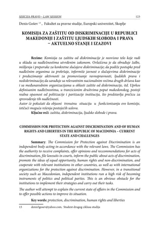 123SEKCIJA PRAVO – LAW SESSION
Denis Gošev 13
, Fakultet za pravne studije, Europski univerzitet, Skoplje
KOMISIJA ZA ZAŠTITU OD DISKRIMINACIJE U REPUBLICI
MAKEDONIJI I ZAŠTITU LJUDSKIH SLOBODA I PRAVA
– AKTUELNO STANJE I IZAZOVI
Rezime: Komisija za zaštitu od diskriminacije je neovisno telo koje radi
u skladu sa nadležnostima utvrđenim zakonom. Ovlašćena je da obrađuje žalbe,
mišljenja i preporuke za konkretne slučajeve diskriminacije; da podiže postupke pred
nadležnim organima za prekršaje, informiše javnost o slučajevima diskriminacije
i preduzimanje aktivnosti za promovisanje ravnopravnosti, ljudskih prava i
nediskriminacije; da sarađuje sa relevantnim nacionalnim većima drugih država kao
i sa međunarodnim organizacijama u oblasti zaštite od diskriminacije, itd. Uprkos
definisanim nadležnostima, u tranzicionim društvima poput makedonskog, postoji
realna opasnost od politizacije i partizacije institucija, što predstavlja prečicu za
sprovođenje tih nadležnosti.
Autor će pokušati da objasni trenutnu situaciju u funkcionisanju ove komisije,
ističući moguća rešenja postojećih uslova.
Ključne reči: zaštita, diskriminacija, ljudske slobode i prava.
COMMISSION FOR PROTECTION AGAINST DISCRIMINATION AND OF HUMAN
RIGHTS AND LIBERTIES IN THE REPUBLIC OF MACEDONIA – CURRENT
STATE AND CHALLENGES
Summary: The Commission for Protection against Discrimination is an
independent body acting in accordance with the relevant laws. The Commission has
the authority to receive complaints, offer opinions and reccommendations for acts of
discrimination, file lawsuits in courts, inform the public about acts of discrimination,
promote the ideas of equal opportunity, human rights and non-discrimination, and
cooperate with relevant institutions in other countries, as well as with international
organizations for the protection against discrimination. However, in a transitional
society such as Macedonian, independent institutions run a high risk of becoming
instruments of politics and political parties. This is an obvious obstacle for the
institutions to implement their strategies and carry out their tasks.
The author will attempt to explain the current state of affairs in the Commission and
to offer possible actions to improve its situation.
Key words: protection, discrimination, human rights and liberties
13	 denis5gosev@yahoo.com, Student drugog ciklusa studija
 