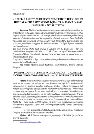 124 KNJIGA APSTRAKATA naučnog skupa Multikulturalnost i savremeno društvo
Katalin Bécsi14
A SPECIAL ASPECT OF DEFENSE OF MULTICULTURALISM IN
HUNGARY: THE PRINCIPLE OF EQUAL TREATMENT IN THE
HUNGARIAN LEGAL SYSTEM
Summary: Multiculturalism contains many aspects which discrimination can
be based on: e. g. the racial origin, colour, nationality, national or ethnic origin, mother
tongue, religious conviction, etc. The concept of rule of law needs the prohibition of
any kind of discrimination and the supporting of equal treatment. Accordingly the
Hungarian legal system has several sources which prohibit the discrimination and
– via this prohibition – support the multiculturalism. The legal defence covers the
positive actions, too.
The main sources of the legal defence of equality are the Basic Law – the new
constitution of Hungary – and the Act CXXV of 2003 on Equal Treatment and the
Promotion of Equal Opportunities. Beyond these statutes, there are several other acts
which regulate this area.
InmypaperIwouldliketodepicttheprincipleoftheequaltreatmentanditsnormative
and institutional background.
Key words: equality, equal treatment, discrimination, positive actions,
Hungary
POSEBNO STANOVIŠTE ODBRANE MULTIKULTURALNOSTI U MAĐARSKOJ:
NAČELO RAVNOPRAVNOG POSTUPANJA U MAĐARSKOM PRAVNOM SISTEMU
Rezime:Multikulturalnostuključujemnogastanovištasakojihdiskriminacija
može da se zasniva, na primer, na rasnoj osnovi, na boji kože, nacionalnosti,
nacionalnom ili etničkom poreklu, maternjim jeziku, verskom opredeljenju itd.
Koncept vladavine prava iziskuje zabranu bilo koje vrste diskriminacije i podržavanje
ravnopravnogpostupanja.Prematome,mađarskipravnisistemsadržinekolikoizvora
koji zabranjuju diskriminaciju i na taj način podržava multikulturalnost. Pravna
odbrana, takođe, obuhvata politiku i mere za sprečavanje rasne i polne diskriminacije.
GlavniizvoripraveodbraneravnopravnostiležeuOsnovnomzakonu–novomUstavu
Mađarske – i članu CXXV iz 2003. godine o ravnopravnom postupanju i unapređenju
ravnopravnih mogućnosti. Iznad ovih uredaba postoji nekoliko članova koji uređuju
ovu oblast.
U svom radu želela bih da pokažem principe ravnopravnog postupanja
i njegovu normativnu i institucionalnu pozadinu.
Ključne reči: jednakost, ravnopravno postupanje, diskriminacija, pozitivna
dejstva, Mađarska.
14	 dr.becsi.katalin@arrabonet.hu
 