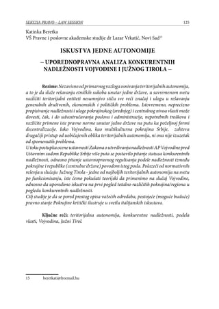 125SEKCIJA PRAVO – LAW SESSION
Katinka Beretka
VŠ Pravne i poslovne akademske studije dr Lazar Vrkatić, Novi Sad15
ISKUSTVA JEDNE AUTONOMIJE
− UPOREDNOPRAVNA ANALIZA KONKURENTNIH
NADLEŽNOSTI VOJVODINE I JUŽNOG TIROLA −
Rezime:Nezavisnoodprimarnograzlogaosnivanjateritorijalnihautonomija,
a to je da služe rešavanju etničkih sukoba unutar jedne države, u savremenom svetu
različiti teritorijalni entiteti nesumnjivo stiču sve veći značaj i ulogu u rešavanju
generalnih društvenih, ekonomskih i političkih problema. Istovremeno, neprecizno
propisivanje nadležnosti i uloge pokrajinskog (srednjeg) i centralnog nivoa vlasti može
dovesti, čak, i do udvostručavanja poslova i administracije, nepotrebnih troškova i
različite primene iste pravne norme unutar jedne države na putu ka poželjnoj formi
decentralizacije. Iako Vojvodina, kao multikulturna pokrajina Srbije, zahteva
drugačiji pristup od uobičajenih oblika teritorijalnih autonomija, ni ona nije izuzetak
od spomenutih problema.
UtokupostupkaoceneustavnostiZakonaoutvrđivanjunadležnostiAPVojvodinepred
Ustavnim sudom Republike Srbije više puta se postavilo pitanje statusa konkurentnih
nadležnosti, odnosno pitanje ustavnopravnog regulisanja podele nadležnosti između
pokrajine i republike (centralne države) povodom istog posla. Polazeći od normativnih
rešenja u slučaju Južnog Tirola - jedne od najboljih teritorijalnih autonomija na svetu
po funkcionisanju, iste ćemo pokušati teorijski da primenimo na slučaj Vojvodine,
odnosno da uporedimo iskustva na prvi pogled totalno različitih pokrajina/regiona u
pogledu konkurentnih nadležnosti.
Cilj studije je da se pored prostog opisa važećih odredaba, postojeće (moguće buduće)
pravno stanje Pokrajine kritički ilustruje u svetlu italijanskih iskustava.
Ključne reči: teritorijalna autonomija, konkurentne nadležnosti, podela
vlasti, Vojvodina, Južni Tirol.
15	 beretkati@freemail.hu
 