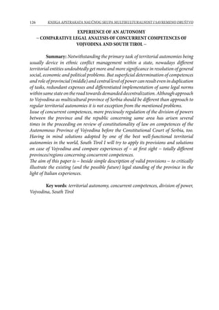 126 KNJIGA APSTRAKATA naučnog skupa Multikulturalnost i savremeno društvo
EXPERIENCE OF AN AUTONOMY
− COMPARATIVE LEGAL ANALYSIS OF CONCURRENT COMPETENCES OF
VOJVODINA AND SOUTH TIROL −
Summary: Notwithstanding the primary task of territorial autonomies being
usually device in ethnic conflict management within a state, nowadays different
territorial entities undoubtedly get more and more significance in resolution of general
social, economic and political problems. But superficial determination of competences
and role of provincial (middle) and central level of power can result even in duplication
of tasks, redundant expenses and differentiated implementation of same legal norms
within same state on the road towards demanded decentralization. Although approach
to Vojvodina as multicultural province of Serbia should be different than approach to
regular territorial autonomies it is not exception from the mentioned problems.
Issue of concurrent competences, more preciously regulation of the division of powers
between the province and the republic concerning same area has arisen several
times in the proceeding on review of constitutionality of law on competences of the
Autonomous Province of Vojvodina before the Constitutional Court of Serbia, too.
Having in mind solutions adopted by one of the best well-functional territorial
autonomies in the world, South Tirol I will try to apply its provisions and solutions
on case of Vojvodina and compare experiences of − at first sight − totally different
provinces/regions concerning concurrent competences.
The aim of this paper is − beside simple description of valid provisions − to critically
illustrate the existing (and the possible future) legal standing of the province in the
light of Italian experiences.
Key words: territorial autonomy, concurrent competences, division of power,
Vojvodina, South Tirol
 