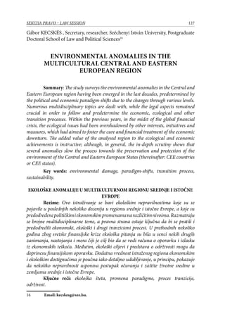 127SEKCIJA PRAVO – LAW SESSION
Gábor KECSKÉS , Secretary, researcher, Széchenyi István University, Postgraduate
Doctoral School of Law and Political Sciences16
ENVIRONMENTAL ANOMALIES IN THE
MULTICULTURAL CENTRAL AND EASTERN
EUROPEAN REGION
Summary: The study surveys the environmental anomalies in the Central and
Eastern European region having been emerged in the last decades, predetermined by
the political and economic paradigm-shifts due to the changes through various levels.
Numerous multidisciplinary topics are dealt with, while the legal aspects remained
crucial in order to follow and predetermine the economic, ecological and other
transition processes. Within the previous years, in the midst of the global financial
crisis, the ecological issues had been overshadowed by other interests, initiatives and
measures, which had aimed to foster the cure and financial treatment of the economic
downturn. The added value of the analysed region to the ecological and economic
achievements is instructive; although, in general, the in-depth scrutiny shows that
several anomalies slow the process towards the preservation and protection of the
environment of the Central and Eastern European States (thereinafter: CEE countries
or CEE states).
Key words: environmental damage, paradigm-shifts, transition process,
sustainability.
EKOLOŠKE ANOMALIJE U MULTIKULTURNOM REGIONU SREDNJE I ISTOČNE
EVROPE
Rezime: Ovo istraživanje se bavi ekološkim nepravilnostima koje su se
pojavile u poslednjih nekoliko decenija u regionu srednje i istočne Evrope, a koje su
predodređenepolitičkimiekonomskimpromenamanarazličitimnivoima.Razmatraju
se brojne multidisciplinarne teme, a pravna strana ostaje ključna da bi se pratili i
predodredili ekonomski, ekološki i drugi tranzicioni procesi. U prethodnih nekoliko
godina zbog svetske finansijske krize ekološka pitanja su bila u senci nekih drugih
zanimanja, nastojanja i mera čiji je cilj bio da se vodi računa o oporavku i izlasku
iz ekonomskih teškoća. Međutim, ekološki ciljevi i predstava o održivosti mogu da
doprinesu finansijskom oporavku. Dodatna vrednost istraženog regiona ekonomskim
i ekološkim dostignućima je poučna iako detaljno udubljivanje, u principu, pokazuje
da nekoliko nepravilnosti usporava postupak očuvanja i zaštite životne sredine u
zemljama srednje i istočne Evrope.
Ključne reči: ekološka šteta, promena paradigme, proces tranzicije,
održivost.
16	 Email: kecskesg@sze.hu.
 