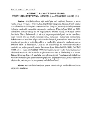 129SEKCIJA PRAVO – LAW SESSION
MULTIKULTURALNOST U JAVNOJ UPRAVI:
STRANI UTICAJI U UPRAVNIM NAUKAMA U MAĐARSKOJ OD 1840. DO 1910.
Rezime: Multikulturalnost nije uobičajen već suštinski fenomen u svetu
nauka koje su povezane s pravom, kao što je to i javna uprava. Pitanja stranih uticaja
u akademskim istraživanjima su veoma važna. Ovaj rad posvećuje pažnju posebnom
položaju mađarskih naučnika u upravnim naukama. U periodu od 1840. do 1910.
austrijski i nemački uticaji su bili naglašeni (na primer, Rudolf fon Gnajst, Lorenc
fon Štajn, Moric Štubenrauh...), ali ne i potpuno preovlađujući, za šta kao dokaz
služi važnost koju su imale anglosaksonska, francuska i italijanska zaostavština.
Pokušavamo da istražimo ulogu ovih otisaka dostojnih pamćenja na oblast različitih
stranih uticaja, što je suštinski problem u mađarskim upravnim naukama kako u
prošlosti, tako i u sadašnjosti. Ovaj rad se usredsređuje na najvažnije mađarske
naučnike na polju upravnih nauka, kao što su: Ignac Žoldoš (1802-1883), Emil Reči
(1822-1864) i Đozo Konča (1846-1933). Oni su bili dopisni i stalni članovi Mađarske
akademije nauka i ključne osobe u upravnim naukama u Mađarskoj u to vreme.
Važnost životnog dela ovih naučnika ne može se osporiti. Pokušaćemo da pokažemo
različite strane uticaje u njihovim monografijama. To je pozivnica za jedno neizbrisivo
akademsko putovanje u carstvo pravne multikulturalnosti.
Ključne reči: multikulturalnost, pravo, strani uticaji, mađarski naučnici u
upravnim naukama.
 