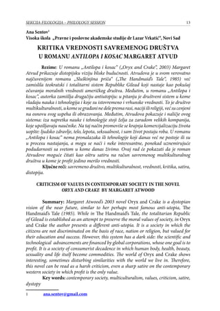 13SEKCIJA FILOLOGIJA – PHILOLOGY SESSION
Ana Sentov
Visoka škola „Pravne i poslovne akademske studije dr Lazar Vrkatić“, Novi Sad
KRITIKA VREDNOSTI SAVREMENOG DRUŠTVA
U ROMANU ANTILOPA I KOSAC MARGARET ATVUD
Rezime: U romanu „Antilopa i kosac“ („Oryx and Crake“, 2003) Margaret
Atvud prikazuje distopijsku viziju bliske budućnosti. Atvudova je u svom verovatno
najčuvenijem romanu „Sluškinjina priča“ („The Handmaid’s Tale“, 1985) već
zamislila teokratski i totalitarni sistem Republike Gilead koji nastaje kao pokušaj
očuvanja moralnih vrednosti američkog društva. Međutim, u romanu „Antilopa i
kosac“, autorka zamišlja drugačiju antiutopiju: u pitanju je društveni sistem u kome
vladaju nauka i tehnologija i koje su istovremeno i vrhunske vrednosti. To je društvo
multikulturalnosti,ukomesegrađaninedelepremarasi,nacijiilireligiji,većsucenjeni
na osnovu svog uspeha ili obrazovanja. Međutim, Atvudova pokazuje i naličje ovog
sistema: iza napretka nauke i tehnologije stoji želja za zaradom velikih kompanija,
koje upošljavaju naučnike. Na taj način promoviše se krajnja komercijalizaciju života
uopšte: ljudsko zdravlje, telo, lepota, seksualnost, i sam život postaju roba. U romanu
„Antilopa i kosac“ nema pronalazaka ili tehnologije koji danas već ne postoje ili su
u procesu nastajanja, a mogu se naći i neke interesantne, ponekad uznemirujuće
podudarnosti sa svetom u kome danas živimo. Ovaj rad će pokazati da je roman
Atvudove moguće čitati kao oštru satiru na račun savremenog multikulturalnog
društva u kome je profit jedino merilo vrednosti.
	 Ključne reči: savremeno društvo, multikulturalnost, vrednosti, kritika, satira,
distopija.
CRITICISM OF VALUES IN CONTEMPORARY SOCIETY IN THE NOVEL
ORYX AND CRAKE BY MARGARET ATWOOD
	 Summary: Margaret Atwood’s 2003 novel Oryx and Crake is a dystopian
vision of the near future, similar to her perhaps most famous anti-utopia, The
Handmaid’s Tale (1985). While in The Handmaid’s Tale, the totalitarian Republic
of Gilead is established as an attempt to preserve the moral values of society, in Oryx
and Crake the author presents a different anti-utopia. It is a society in which the
citizens are not discriminated on the basis of race, nation or religion, but valued for
their education and success. However, this system has a dark side: the scientific and
technological advancements are financed by global corporations, whose one goal is to
profit. It is a society of consumerist decadence in which human body, health, beauty,
sexuality and life itself become commodities. The world of Oryx and Crake shows
interesting, sometimes disturbing similarities with the world we live in. Therefore,
this novel can be read as a harsh criticism, even a sharp satire on the contemporary
western society in which profit is the only value.
	 Key words: contemporary society, multiculturalism, values, criticism, satire,
dystopy
	 ana.sentov@gmail.com
 