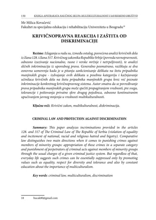 130 KNJIGA APSTRAKATA naučnog skupa Multikulturalnost i savremeno društvo
Mr Milica Kovačević
Fakultet za specijalnu edukaciju i rehabilitaciju Univerziteta u Beogradu18
KRIVIČNOPRAVNA REAKCIJA I ZAŠTITA OD
DISKRIMINACIJE
Rezime: Izlaganja u radu su, između ostalog, posvećena analizi krivičnih dela
izčlana128.ičlana317.KrivičnogzakonikaRepublikeSrbije(povredaravnopravnosti,
odnosno izazivanje nacionalne, rasne i verske mržnje i netrpeljivosti), te analizi
sličnih inkriminacija iz uporednog prava. Generalno posmatrano, razlikuju se dva
osnovna usmerenja kada je u pitanju sankcionisanje delikata na štetu pripadnika
manjinskih grupa - izdvajanje ovih delikata u posebnu kategoriju i kažnjavanje
učinilaca krivičnih dela na štetu pripadnika manjinskih grupa kroz već poznate
inkriminacije konkretnog krivičnopravnog sistema. Autor smatra da se povređivanje
prava pripadnika manjinskih grupa može spečiti propagiranjem vrednosti, pre svega,
tolerancije i poštovanja privatne sfere drugog pojedinca, odnosno kontinuiranim
upućivanjem javnog mnjenja u vrednosti multikulturalnosti.
Ključne reči: Krivični zakon, multikulturalnost, diskriminacija.
CRIMINAL LAW AND PROTECTION AGAINST DISCRIMINATION
Summary: This paper analyzes incriminations provided in the articles
128. and 317 of The Criminal Law of The Republic of Serbia (violation of equality
and incitement of national, racial and religious hatred and bigotry). Comparative
law distinguishes two main directions when it comes to punishing crimes against
members of minority groups: appropriation of these crimes in a separate category
and punishment of perpetrators of criminal acts against members of minority groups
through the usual charges of a given criminal justice system. But regardless of that,
everyday life suggests such crimes can be essentially suppressed only by promoting
values ​​such as equality, respect for diversity and tolerance and also by constant
education about the importance of multiculturalism.
Key words: criminal law, multiculturalism, discrimination
18	 bucak80@gmail.com
 