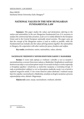 131SEKCIJA PRAVO – LAW SESSION
Péter Smuk
Széchenyi István University, Győr, Hungary19
NATIONAL VALUES IN THE NEW HUNGARIAN
FUNDAMENTAL LAW
Summary: This paper studies the values and declarations referring to the
nation and nationalities in the new Hungarian Fundamental Law. It is necessary to
analyze the controversial idea of nation, as far as it is widely debated in the European
Union and in the Central European nationally mixed societies. The paper sums up
that the concept of the Hungarian nation is used as widely as possible, while the
Fundamental Law includes also the values of living nations together: the nationalities
in Hungary, the cooperation with other nations for peace, freedom and welfare.
Key words: constitution, nation, nationalities, values, identity
NACIONALNE VREDNOSTI U NOVOM OSNOVNOM ZAKONU U MAĐARSKOJ
Rezime: U ovom radu ispituju se vrednosti i odredbe u vezi sa nacijom i
nacionalnostima u novom Osnovnom zakonu u Mađarskoj. Neophodno je analizirati
kontroverzne ideje u vezi sa konceptom nacije i to na način na koji se o tome raspravlja
u Evropskoj zajednici i društvima sa mešovitim nacijama u Centralnoj Evropi. U
radu su predstavljeni zaključci u vezi sa konceptom mađarske nacije i on se koristi u
najširem mogućem smislu. U isto vreme Osnovni zakon obuhvata i vrednosti nacija
koje žive zajedno: nacionalnosti u Mađarskoj, saradnja sa drugim nacijama u procesu
uspostavljanja mira, slobode i blagostanja.
Ključne reči: ustav, nacija, nacionalnosti, vrednosti, identitet
19	 smuk@sze.hu
 