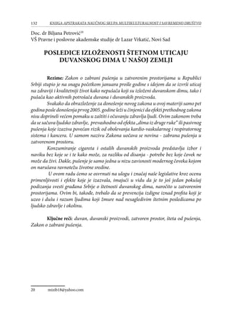 132 KNJIGA APSTRAKATA naučnog skupa Multikulturalnost i savremeno društvo
Doc. dr Biljana Petrović20
VŠ Pravne i poslovne akademske studije dr Lazar Vrkatić, Novi Sad
POSLEDICE IZLOŽENOSTI ŠTETNOM UTICAJU
DUVANSKOG DIMA U NAŠOJ ZEMLJI
Rezime: Zakon o zabrani pušenja u zatvorenim prostorijama u Republici
Srbiji stupio je na snagu početkom januara prošle godine s idejom da se izvrši uticaj
na zdraviji i kvalitetniji život kako nepušača koji su izloženi duvanskom dimu, tako i
pušača kao aktivnih potrošača duvana i duvanskih proizvoda.
Svakako da obrazloženje za donošenje novog zakona u ovoj materiji samo pet
godina posle donošenja prvog 2005. godine leži u činjenici da efekti prethodnog zakona
nisu doprineli većem pomaku u zaštiti i očuvanju zdravlja ljudi. Ovim zakonom treba
da se sačuva ljudsko zdravlje, prevashodno od efekta „dima iz druge ruke“ ili pasivnog
pušenja koje izaziva povećan rizik od obolevanja kardio-vaskularnog i respiratornog
sistema i kancera. U samom nazivu Zakona uočava se novina - zabrana pušenja u
zatvorenom prostoru.
Konzumiranje cigareta i ostalih duvanskih proizvoda predstavlja izbor i
naviku bez koje se i te kako može, za razliku od disanja - potrebe bez koje čovek ne
može da živi. Dakle, pušenje je samo jedna u nizu zavisnosti modernog čoveka kojom
on narušava ravnotežu životne sredine.
U ovom radu ćemo se osvrnuti na ulogu i značaj naše legislative kroz ocenu
primenljivosti i efekte koje je izazvala, imajući u vidu da je to još jedan pokušaj
podizanja svesti građana Srbije o štetnosti duvanskog dima, naročito u zatvorenim
prostorijama. Ovim bi, takođe, trebalo da se prevencija izdigne iznad profita koji je
uzeo i dušu i razum ljudima koji žmure nad nesagledivim štetnim posledicama po
ljudsko zdravlje i okolinu.
Ključne reči: duvan, duvanski proizvodi, zatvoren prostor, šteta od pušenja,
Zakon o zabrani pušenja.
20	 mizib18@yahoo.com
 