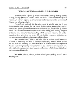 133SEKCIJA PRAVO – LAW SESSION
THE HAZARDS OF TOBACCO SMOKE IN OUR COUNTRY
Summary: In the Republic of Serbia came into force banning smoking indoors
in early January of this year, with the idea to influence a healthier and better life that
nonsmokers who are exposed to tobacco smoke and smokers as active consumers of
tobacco and tobacco products.
Certainly, the rationale for the adoption of yet another new law in this
matter, just five years after the first 2005 lies in the fact that the positive effects of prior
and did not give large improvements in the protection and preservation of human
health. This law should be to preserve human health, mainly from inhaling the effect
of “second-hand smoke” or passive smoking, which causes an increased risk cardio-
vascular system, respiratory and cancer. We note that the very name of this law, see
the newspaper that talks about banning smoking indoors.
The consumption of cigarettes and other tobacco products should also draw
attention to something that man is a compelling necessity, without which he can
not live, ia to the breathing and inhalation of air in relation to the consumption of
tobacco products representing only one option in life, without which very much can,
after all, this is one in a series of dependence modern man which violates life balance
environment and its people.
Key words: tobacco, tobacco products, closed space, smoking hazards, Anti-
Smoking Law.
 