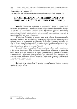 134 KNJIGA APSTRAKATA naučnog skupa Multikulturalnost i savremeno društvo
Др Мирослав Милосављевић
ВШ Правне и пословне академске студије др Лазар Вркатић, Нови Сад21
ПРАВНИ ПОЛОЖАЈ ПРИВРЕДНИХ ДРУШТАВА
ЛИЦА (ОД и КД) У ПРАВУ РЕПУБЛИКЕ СРБИЈЕ
Резиме: Привредна друштва у Републици Србији су најважнији
субјекти привређивања. Пословањем ових субјеката привређивања ствара
се највећи део националног дохотка земље. Привредна друштва располажу
великим привредним капиталом и представљају најзначајније учеснике у
промету роба и услуга на тржишту.
	 Привредно друштво је правно лице које обавља делатност ради
стицања добити. Под делатношћу се сматрају: производња, промет робе и
вршење услуга на тржишту. Лукративни (добитни) карактер делатности
која се одвија на тржишту битна је одлика појма привредног друштва који
га јасно одваја од других правних субјеката.
	 Једна од подела привредних друштава јесте подела на друштва лица
и друштва капитала. Због важности привредних субјеката за привреду
сваке земље, аутор се определио да изучи правни положај ортачког друштва
и командитног друштва, која представљају друштва лица, указујући на
начин њиховог оснивања, њихово пословање у правном промету и престанак
ових привредних друштава.
Кључне речи: привредна друштва, привређивање, добит, ортаци,
комплементари, удели.
21	 m.milosavljevic-ns@hotmail.com
 