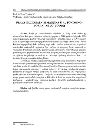 136 KNJIGA APSTRAKATA naučnog skupa Multikulturalnost i savremeno društvo
Prof. dr Petar Teofilović22
VŠ Pravne i poslovne akademske studije dr Lazar Vrkatić, Novi Sad
PRAVA NACIONALNIH MANJINA U AUTONOMNOJ
POKRAJINI VOJVODINI
Rezime: Srbija je višenacionalna zajednica u kojoj osim većinskog
stanovništva, koje po rezultatima najnovijeg popisa iz 2011. godine čini preko 80%
ukupne populacije, postoji više od 20 nacionalnih i etničkih grupa. U AP Vojvodini
udeo manjinskog stanovništva je gotovo dvostruko veći od onog u čitavoj Srbiji i pored
konstantnog opadanja kako njihovog broja, tako i udela u stanovništvu - pripadnici
manjinskih nacionalnih zajednica čine trećinu od ukupnog broja stanovništva
Vojvodine. U takvom kontekstu, promovisanje tolerancije i obezbeđivanje izvesnih
posebnih prava pripadnicima nacionalnih manjina predstavljaju nužne preduslove
za njihovo integrisanje u društvo, uz očuvanje njihovog identiteta, kao i za
predupređivanje potencijalnih konflikata.
Uvodni deo teksta sadrži sumaran pregled strukture stanovništva Vojvodine
i obrazloženje garantovanja posebnih prava pripadnicima manjinskih nacionalnih
zajednica uopšte. Prvi odeljak članka sadrži analizu Ustavom garantovanih posebnih
prava nacionalnih manjina i načina njihovog preciznijeg uređivanja drugim
propisima. U drugom odeljku ukazujemo na neke od kontroverzi koje se javljaju u
praksi prilikom uživanja tih prava. Zaključna razmatranja sadrže ocenu aktuelnog
stanja prava nacionalnih manjina u Vojvodini i Srbiji sa stanovišta mogućnosti
postizanja i unapređivanja osnovnih postavki koncepta multikulturalnosti u
postojećem društvenom kontekstu.
Ključne reči: ljudska prava, prava nacionalnih manjina, manjinska prava,
multikulturalnost.
	
22	 figaro@nscable.net
 