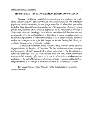 137SEKCIJA PRAVO – LAW SESSION
MINORITY RIGHTS IN THE AUTONOMOUS PROVINCE OF VOJVODINA
Summary: Serbia is a multiethnic community where according to the results
of the last census of 2011 the majority Serb population makes over 80% of the total
population. Besides the majority ethnic group, more than 20 other ethnic groups live
in Serbia. Regardless of the continuous decrease of the population of minority ethnic
groups, the percentage of the minority population in the Autonomous Province of
Voivodina is about two times bigger than in Serbia – members of all the minority ethnic
groups make 1/3 of the total population in Vojvodina. In such a context promotion of
tolerance and guarantees of certain special rights to the members of ethnic minorities
make a necessary precondition for their integration without loosing their identity, as
well as for the prevention of potential conflicts.
	 The introduction into the article contains a brief overview of the structure
of population in the Province of Voivodina. The first section comprises a catalogue
and an analysis of rights guaranteed to ethnic minorities by the Constitution of
Serbia and other legal acts. The second section deals with some of the controversies
related to ethnic minority rights that occur in practice. Conclusive remarks contain an
evaluation of the state of the rights of ethnic minorities in Vojvodina and Serbia from
the point of view of the concept of multiculturalism in the current social context.
Key words: Human rights; Minority rights; Rights of ethnic minorities;
Multiculturalism
 