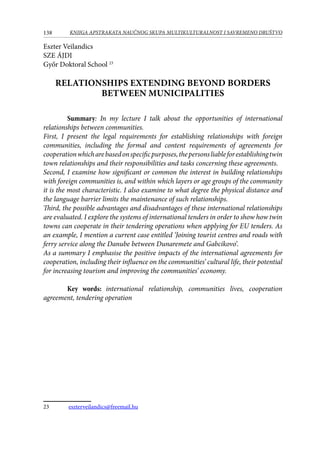 138 KNJIGA APSTRAKATA naučnog skupa Multikulturalnost i savremeno društvo
Eszter Veilandics
SZE ÁJDI
Győr Doktoral School 23
RELATIONSHIPS EXTENDING BEYOND BORDERS
BETWEEN MUNICIPALITIES
Summary: In my lecture I talk about the opportunities of international
relationships between communities.
First, I present the legal requirements for establishing relationships with foreign
communities, including the formal and content requirements of agreements for
cooperationwhicharebasedonspecificpurposes,thepersonsliableforestablishingtwin
town relationships and their responsibilities and tasks concerning these agreements.
Second, I examine how significant or common the interest in building relationships
with foreign communities is, and within which layers or age groups of the community
it is the most characteristic. I also examine to what degree the physical distance and
the language barrier limits the maintenance of such relationships.
Third, the possible advantages and disadvantages of these international relationships
are evaluated. I explore the systems of international tenders in order to show how twin
towns can cooperate in their tendering operations when applying for EU tenders. As
an example, I mention a current case entitled ‘Joining tourist centres and roads with
ferry service along the Danube between Dunaremete and Gabcikovo’.
As a summary I emphasise the positive impacts of the international agreements for
cooperation, including their influence on the communities’ cultural life, their potential
for increasing tourism and improving the communities’ economy.
Key words: international relationship, communities lives, cooperation
agreement, tendering operation
23	 eszterveilandics@freemail.hu
 