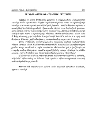 139SEKCIJA PRAVO – LAW SESSION
PREKOGRANIČNA SARADNJA MEĐU OPŠTINAMA
Rezime: U svom predavanju govoriću o mogućnostima prekogranične
saradnje među zajednicama. Najpre ću predstaviti pravni osnov za uspostavljanje
saradnje sa stranim zajednicama uključujući formalni i sadržinski osnov ugovora o
saradnji koji proističu iz posebnih ciljeva, osobe odgovorne za bratimljenje gradova,
kao i njihove obaveze i dužnosti povodom ovih ugovora. Zatim ću istražiti koliko je
značajan opšti interes u uspostavljanju odnosa sa stranim zajednicama i u kom sloju
ili kojoj starosnoj grupi zajednice je nejprisutniji. Istražiću, takođe, i u kojoj meri
društvena distanca i jezička barijera ograničavaju održavanje ovakvih odnosa.
Treće, vrednovaću moguće prednosti i nedostatke ovakvih međunarodnih
odnosa. Istražiću sistem međunarodnih tendera kako bih dokazala kako zbratimljeni
gradovi mogu sarađivati u svojim tenderskim aktivnostima pri prijavljivanju na
evropske tendere. Kao primer navešću najsvežiji slučaj nazvan „Spajanje turističkih
centara i puteva feribotom duž Dunava između Dunaremeta i Gapčikova“.
U zaključku ću istaći pozitivne strane međunarodnih ugovora o saradnji,
uključujući njihov uticaj na kulturni život zajednice, njihovu mogućnost za razvoj
turizma i poboljšanje privrede.
Ključne reči: međunarodni odnosi, život zajednice, tenderske aktivnosti,
ugovor o saradnji.
 