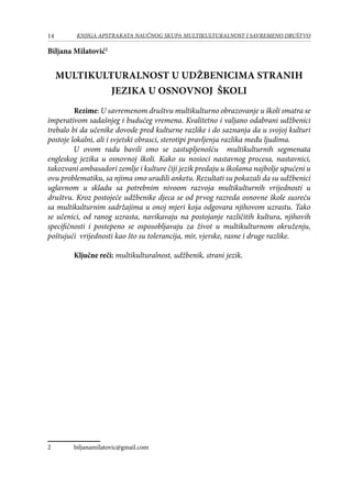 14 KNJIGA APSTRAKATA naučnog skupa Multikulturalnost i savremeno društvo
Biljana Milatović
Multikulturalnost u udžbenicima stranih
jezika u osnovnoj školi
	 Rezime: U savremenom društvu multikulturno obrazovanje u školi smatra se
imperativom sadašnjeg i budućeg vremena. Kvalitetno i valjano odabrani udžbenici
trebalo bi da učenike dovode pred kulturne razlike i do saznanja da u svojoj kulturi
postoje lokalni, ali i svjetski obrasci, sterotipi pravljenja razlika među ljudima.
U ovom radu bavili smo se zastupljenošću multikulturnih segmenata
engleskog jezika u osnovnoj školi. Kako su nosioci nastavnog procesa, nastavnici,
takozvani ambasadori zemlje i kulture čiji jezik predaju u školama najbolje upućeni u
ovu problematiku, sa njima smo uradili anketu. Rezultati su pokazali da su udžbenici
uglavnom u skladu sa potrebnim nivoom razvoja multikulturnih vrijednosti u
društvu. Kroz postojeće udžbenike djeca se od prvog razreda osnovne škole susreću
sa multikulturnim sadržajima u onoj mjeri koja odgovara njihovom uzrastu. Tako
se učenici, od ranog uzrasta, navikavaju na postojanje različitih kultura, njihovih
specifičnosti i postepeno se osposobljavaju za život u multikulturnom okruženju,
poštujući vrijednosti kao što su tolerancija, mir, vjerske, rasne i druge razlike.
	
	 Ključne reči: multikulturalnost, udžbenik, strani jezik.
	 biljanamilatovic@gmail.com
 