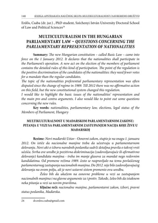140 KNJIGA APSTRAKATA naučnog skupa Multikulturalnost i savremeno društvo
Erdős, Csaba (dr. jur.) , PhD student, Széchenyi István University Doctoral School
of Law and Political Sciences24
Multiculturalism in the Hungarian
parliamentary law – Questions concerning the
parliamentary representation of nationalities
Summary: The new Hungarian constitution – called Basic Law – came into
force on the 1 January 2012. It declares that the nationalities shall participate in
the Parliament’s operation. A new act on the election of the members of parliament
contains the detailed rules of this kind of participation. The point of the regulation is
the positive discrimination of the candidates of the nationalities: they need fewer votes
for a mandate than the regular candidates.
The topic of the nationalities preferential parliamentary representation was often
disputed since the change of regime in 1989. Till 2012 there was no affirmative action
on this field, but the new constitutional system changed this regulation.
I would like to highlight the basic issues of the nationalities’ representation and
the main pro and contra arguments. I also would like to point out some questions
concerning the new rules.
Key words: nationalities, parliamentary law, elections, legal status of the
Members of Parliament, Hungary
MULTIKULTURALNOST U MAĐARSKOM PARLAMENTARNOM ZAKONU:
PITANJA U VEZI SA PARLAMENTARNIM ZASTUPANJEM NACIJA KOJE ŽIVE U
MAĐARSKOJ
Rezime: Novi mađarski Ustav - Osnovni zakon, stupio je na snagu 1. januara
2012. On ističe da nacionalne manjine treba da učestvuju u parlamentarnom
delovanju. Novi akt o izboru narodnih poslanika sadrži detaljna pravila o takvoj vrsti
učešća. Svrha ove uredbe je pozitivna diskriminacija (zadovoljavajuće ili afirmativno
delovanje) kandidata manjina - treba im manje glasova za mandat nego redovnim
kandidatima. Od promene režima 1989. često se raspravljalo na temu povlašćenog
parlamentarnogzastupanjanacionalnihmanjina.Do2012.nijebilozadovoljavajućeg
delovanja na ovom polju, ali je novi ustavni sistem promenio ovu uredbu.
Želeo bih da ukažem na osnovne probleme u vezi sa zastupanjem
nacionalnih manjina i na glavne argumente za i protiv. Takođe, želeo bih da istaknem
neka pitanja u vezi sa novim pravilima.
Ključne reči: nacionalne manjine, parlamentarni zakon, izbori, pravni
status poslanika, Mađarska.
24	 dr.erdos.csaba@gmail.com
 