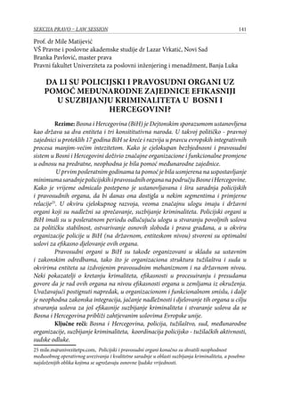 141SEKCIJA PRAVO – LAW SESSION
Prof. dr Mile Matijević
VŠ Pravne i poslovne akademske studije dr Lazar Vrkatić, Novi Sad
Branka Pavlović, master prava
Pravni fakultet Univerziteta za poslovni inženjering i menadžment, Banja Luka
DA LI SU POLICIJSKI I PRAVOSUDNI ORGANI UZ
POMOĆ MEĐUNARODNE ZAJEDNICE EFIKASNIJI
U SUZBIJANJU KRIMINALITETA U BOSNI I
HERCEGOVINI?
Rezime: Bosna i Hercegovina (BiH) je Dejtonskim sporazumom ustanovljena
kao država sa dva entiteta i tri konsititutivna naroda. U takvoj političko - pravnoj
zajednici u proteklih 17 godina BiH se kreće i razvija u pravcu evropskih integrativnih
procesa manjim-većim intezitetom. Kako je cjelokupan bezbjednosni i pravosudni
sistem u Bosni i Hercegovini doživio značajne organizacione i funkcionalne promjene
u odnosu na predratne, neophodna je bila pomoć međunarodne zajednice.
U prvim posleratnim godinama ta pomoć je bila usmjerena na uspostavljanje
minimumasaradnjepolicijskihipravosudnihorgananapodručjuBosneiHercegovine.
Kako je vrijeme odmicalo postepeno je ustanovljavana i šira saradnja policijskih
i pravosudnih organa, da bi danas ona dostigla u nekim segmentima i primjerne
relacije25
. U okviru cjelokupnog razvoja, veoma značajnu ulogu imaju i državni
organi koji su nadležni sa sprečavanje, suzbijanje kriminaliteta. Policijski organi u
BiH imali su u posleratnom periodu odlučujuću ulogu u stvaranju povoljnih uslova
za političku stabilnost, ostvarivanje osnovih sloboda i prava građana, a u okviru
organizacije policije u BiH (na državnom, entiteskom nivou) stvoreni su optimalni
uslovi za efikasno djelovanje ovih organa.
Pravosudni organi u BiH su takođe organizovani u skladu sa ustavnim
i zakonskim odredbama, tako što je organizaciona struktura tužilaštva i suda u
okvirima entiteta sa izdvojenim pravosudnim mehanizmom i na državnom nivou.
Neki pokazatelji o kretanju krimaliteta, efikasnosti u procesuiranju i presudama
govore da je rad ovih organa na nivou efikasnosti organa u zemljama iz okruženja.
Uvažavajući postignuti napredak, u organizacionom i funkcionalnom smislu, i dalje
je neophodna zakonska integracija, jačanje nadležnosti i djelovanje tih organa u cilju
stvaranja uslova za još efikasnije suzbijanje kriminaliteta i stvaranje uslova da se
Bosna i Hercegovina približi zahtjevanim uslovima Evropske unije.
Ključne reči: Bosna i Hercegovina, policija, tužilaštvo, sud, međunarodne
organizacije, suzbijanje kriminaliteta, koordinacija policijsko - tužilačkih aktivnosti,
sudske odluke.
25 mile.m@univezitetps.com,	 Policijski i pravosudni organi konačno su shvatili neophodnost
međusobnog operativnog uvezivanja i kvalitetne saradnje u oblasti suzbijanja kriminaliteta, a posebno
najsloženijih oblika kojima se ugrožavaju osnovne ljudske vrijednosti.
 