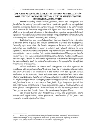 142 KNJIGA APSTRAKATA naučnog skupa Multikulturalnost i savremeno društvo
ARE POLICE AND JUDICIAL AUTHORITIES IN BOSNIA AND HERZEGOVINA
MORE EFFICIENT IN CRIME PREVENTION WITH THE ASSISTANCE OF THE
INTERNATIONAL COMMUNITY?
Rezime: According to the Dayton Agreement, Bosnia and Herzegovina was
founded as the state of two entities and three constitutive peoples. In such political
and legal community, Bosnia and Herzegovina has been heading, in the last seventeen
years, towards the European integration with higher and lower intensity. Since the
whole security and judicial system in Bosnia and Herzegovina has passed through
significant organizational and functional changes comparing to pre-war situation, the
assistance of international community was necessary.
In the first post-war years that assistance had been directed to the restoration
of minimal forms of police and judicial cooperation in Bosnia and Herzegovina.
Gradually, after some time, the broader cooperation between police and judicial
authorities was established, in order to achieve today decent relations in some
segments26
. Within the overall development, very important roles have state authorities
responsible for crime prevention. Police authorities in Bosnia and Herzegovina had the
crucial role in post-war period relating to the political stability, fundamental freedom
and civil rights. Within the police force organization in Bosnia and Herzegovina (on
the state and entity level) the optimal conditions have been created for the efficient
performance of these forces.
Judicial authorities in Bosnia and Herzegovina are also organized in
compliance with constitutional and legal acts, thus, the organization of prosecution
and court structure is in jurisdiction of the entities, with the separate judicial
mechanism on the state level. Some indicators about the criminal rate, court trials
efficiency, verdicts show that the work of these authorities is on the level of efficiency in
the neighbouring countries. Having respect for the progress achieved in organizational
and functional sense, it is necessary to have further legal integration, jurisdiction
and performance strengthening of these authorities in order to create conditions for
more efficient crime prevention. These conditions are also necessary for Bosnia and
Herzegovina as a state in order to meet the standards of European Union.
Key words: Bosnia and Herzegovina, police, the prosecution, court,
international organizations, crime prevention, coordination of the police and
prosecutor activities, judicial decisions
26	 Police and judicial authorities have finally understood the necessity of mutual operative
connections and high quality cooperation in the areas of crime prevention, especially in the most
complex cases, where the fundamental human values have been endangered.
 