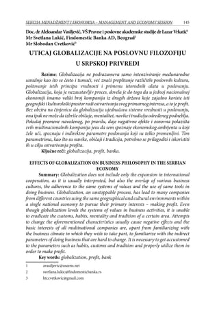 145SEKCIJA MENADŽMENT I EKONOMIJA – MANAGEMENT AND ECONOMY SESSION
Doc.drAleksandarVasiljević,VŠPravneiposlovneakademskestudijedrLazarVrkatić
Mr Svetlana Lukić, Findomestic Banka AD, Beograd
Mr Slobodan Cvetković
UTICAJ GLOBALIZACIJE NA POSLOVNU FILOZOFIJU
U SRPSKOJ PRIVREDI
Rezime: Globalizacija ne podrazumeva samo intenziviranje međunarodne
saradnje kao što se često i tumači, već znači preplitanje različitih poslovnih kultura,
poštovanje istih principa vrednosti i primenu istorodnih alata u poslovanju.
Globalizacija, koja je nezaustavljiv proces, dovela je do toga da u jednoj nacionalnoj
ekonomiji imamo veliki broj kompanija iz drugih država koje zajedno koriste isti
geografskiikulturološkiprostorradiostvarivanjasvogprimarnoginteresa,atojeprofit.
Bez obzira na činjenicu da globalizacija ujednačava sisteme vrednosti u poslovanju,
onaipaknemožedaizbrišeobičaje,mentalitet,navikeitradicijuodređenogpodneblja.
Pokušaj promene navedenog, po pravilu, daje negativne efekte i osnovna polazišta
svih multinacionalnih kompanija jesu da sem spoznaje ekonomskog ambijenta u koji
žele ući, spoznaju i indirektne parametre poslovanja koji su teško promenljivi. Tim
parametrima, kao što su navike, običaji i tradicija, potrebno se prilagoditi i iskoristiti
ih u cilju ostvarivanja profita.
Ključne reči: globalizacija, profit, banka.
EFFECTS OF GLOBALIZATION ON BUSINESS PHILOSOPHY IN THE SERBIAN
ECONOMY
Summary: Globalization does not include only the expansion in international
cooperation, as it is usually interpreted, but also the overlap of various business
cultures, the adherence to the same systems of values and the use of same tools in
doing business. Globalization, an unstoppable process, has lead to many companies
from different countries using the same geographical and cultural environments within
a single national economy to pursue their primary interests – making profit. Even
though globalization levels the systems of values in business activities, it is unable
to eradicate the customs, habits, mentality and tradition of a certain area. Attempts
to change the aforementioned characteristics usually cause negative effects and the
basic interests of all multinational companies are, apart from familiarizing with
the business climate in which they wish to take part, to familiarize with the indirect
parameters of doing business that are hard to change. It is necessary to get accustomed
to the parameters such as habits, customs and tradition and properly utilize them in
order to make profit.
Key words: globalization, profit, bank
	 avasiljevic@useens.net
	 svetlana.lukic@findomesticbanka.rs
	 htccvetkovic@gmail.com
 