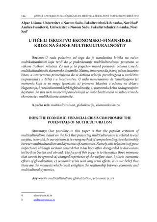 146 KNJIGA APSTRAKATA naučnog skupa Multikulturalnost i savremeno društvo
Alpar Lošonc, Univerzitet u Novom Sadu, Fakultet tehničkih nauka, Novi Sad
Andrea Ivanišević, Univerzitet u Novom Sadu, Fakultet tehničkih nauka, Novi
Sad
UTIČE LI ISKUSTVO EKONOMSKO-FINANSIJSKE
KRIZE NA ŠANSE MULTIKULTURALNOSTI?
Rezime: U radu polazimo od toga da je standardna kritika na račun
multikulturalnosti koja tvrdi da je praktikovanje multikulturalnosti povezano sa
viškom troškova netačno. Za nas je to pogrešan metod poimanja odnosa između
multikulturalnosti i ekonomske dinamike. Naime, smatramo da je ovaj odnos izuzetno
bitan, a istovremeno primećujemo da se dotična relacija prenebregava u različitim
raspravama i u Srbiji i u inostranstvu. U radu nameravamo da tematizujemo tri
momenta koja se ne mogu ignorisati: a) promena iskustva u odnosu na državu
blagostanja,b)socioekonomskiefektiglobalizacije,c)ekonomskakrizasadugotrajnim
dejstvom. Za nas su to momenti pomoću kojih se može baciti svetlo na odnos između
ekonomske i multikulturne dinamike.
Ključne reči: multikulturalnost, globalizacija, ekonomska kriza.
DOES THE ECONOMIC-FINANCIAL CRISIS COMPROMISE THE
POTENTIALS OF MULTICULTURALISM
Summary: Our postulate in this paper is that the popular criticism of
multiculturalism, based on the fact that practicing multiculturalism is related to cost
surplus,isinvalid.Inouropinion,itiswrongmethodofcomprehendingtherelationship
between multiculturalism and dynamics of economics. Namely, this relation is of great
importance although we have noticed that it has been often disregarded in discussions
led both in Serbia and abroad. The focus of this paper is to thematize three moments
that cannot be ignored: a) changed experience of the welfare state, b) socio-economic
effects of globalization, c) economic crisis with long term effects. It is our belief that
those are the moments which could enlighten the relationship between economic and
multicultural dynamics.
Key words: multiculturalism, globalization, economic crisis
	 alpar@uns.ac.rs
	 andreai@uns.ac.rs
 