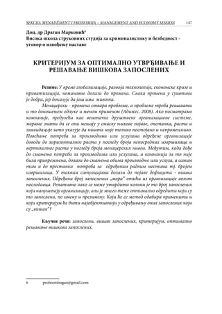 147SEKCIJA MENADŽMENT I EKONOMIJA – MANAGEMENT AND ECONOMY SESSION
Доц. др Драган Марковић
Висока школа струковних студија за криминалистику и безбедност -
уговор о извођењу наставе
КРИТЕРИЈУМ ЗА ОПТИМАЛНО УТВРЂИВАЊЕ И
РЕШАВАЊЕ ВИШКОВА ЗАПОСЛЕНИХ
Резиме: У време глобализације, развоја технологије, економске кризе и
приватизација, неминовно долази до промена. Свака промена у суштини
је добра, јер доказује дa још има живота.
Менаџерски - промена ствара проблеме, а проблеме треба решавати
и то доношењем одлуке и њеном применом (Адижес, 2008). Ако посматрамо
компаније, предузећа као вештачке друштвене организационе системе,
морамо знати да се они мењају у смислу њихове појаве, опстанка, раста и
ликвидације што указује да ништа није толико постојано и непроменљиво.
Повећање потреба за производима или услугама одређене организације
доводи до хоризонталног раста у погледу броја непосредних извршилаца и
вертикалног раста у погледу броја менаџерских нивоа. Међутим, када дође
до смањења потреба за производима или услугама, а компанија за то није
била припремљена, долази до смањења обима производње или услуга, а самим
тим и до престанка потреба за одређеним радним местима тј. бројем
извршилаца. У таквим ситуацијама долази до појаве дефицита - вишка
запослених. Одређени број запослених „мора“ отићи из организације вољом
послодавца. Релативно лако се може утврдити колики је то број запослених
који напуштају организацију, али је много теже оптимално одредити који су
то запослени, по имену и презимену. Који ће се метод одабира применити и
који критеријум ће бити најобјективнији у одређивању оних запослених који
су „вишак“?
Кључне речи: запослени, вишак запослених, критеријум, оптимално
решавање вишкова запослених.
	 profesordragan@gmail.com
 