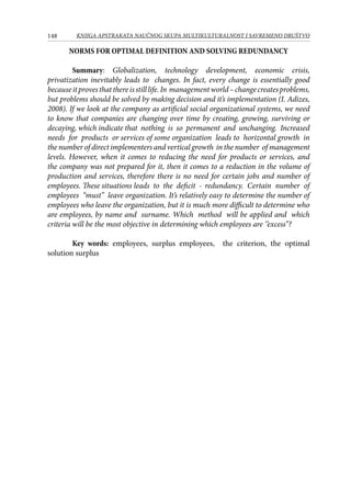 148 KNJIGA APSTRAKATA naučnog skupa Multikulturalnost i savremeno društvo
NORMS FOR OPTIMAL DEFINITION AND SOLVING REDUNDANCY
Summary: Globalization, technology development, economic crisis,
privatization inevitably leads to changes. In fact, every change is essentially good
becauseitprovesthatthereisstilllife.In managementworld–changecreatesproblems,
but problems should be solved by making decision and it’s implementation (I. Adizes,
2008). If we look at the company as artificial social organizational systems, we need
to know that companies are changing over time by creating, growing, surviving or
decaying, which indicate that nothing is so permanent and unchanging. Increased
needs for products or services of some organization leads to horizontal growth in
the number of direct implementers and vertical growth in the number of management
levels. However, when it comes to reducing the need for products or services, and
the company was not prepared for it, then it comes to a reduction in the volume of
production and services, therefore there is no need for certain jobs and number of
employees. These situations leads to the deficit -	 redundancy. Certain number of
employees “must” leave organization. It’s relatively easy to determine the number of
employees who leave the organization, but it is much more difficult to determine who
are employees, by name and surname. Which method will be applied and which
criteria will be the most objective in determining which employees are ‘’excess’’?
Key words: employees, surplus employees, the criterion, the optimal
solution surplus
 