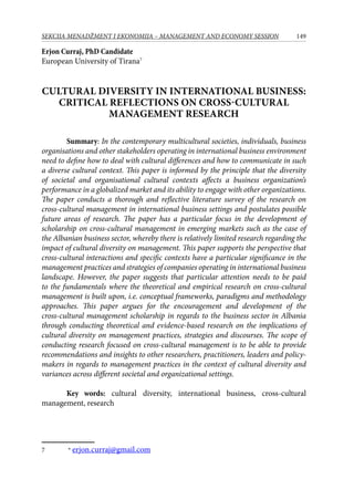 149SEKCIJA MENADŽMENT I EKONOMIJA – MANAGEMENT AND ECONOMY SESSION
Erjon Curraj, PhD Candidate
European University of Tirana
Cultural diversity in international business:
critical reflections on cross-cultural
management research
Summary: In the contemporary multicultural societies, individuals, business
organisations and other stakeholders operating in international business environment
need to define how to deal with cultural differences and how to communicate in such
a diverse cultural context. This paper is informed by the principle that the diversity
of societal and organisational cultural contexts affects a business organization’s
performance in a globalized market and its ability to engage with other organizations.
The paper conducts a thorough and reflective literature survey of the research on
cross-cultural management in international business settings and postulates possible
future areas of research. The paper has a particular focus in the development of
scholarship on cross-cultural management in emerging markets such as the case of
the Albanian business sector, whereby there is relatively limited research regarding the
impact of cultural diversity on management. This paper supports the perspective that
cross-cultural interactions and specific contexts have a particular significance in the
management practices and strategies of companies operating in international business
landscape. However, the paper suggests that particular attention needs to be paid
to the fundamentals where the theoretical and empirical research on cross-cultural
management is built upon, i.e. conceptual frameworks, paradigms and methodology
approaches. This paper argues for the encouragement and development of the
cross-cultural management scholarship in regards to the business sector in Albania
through conducting theoretical and evidence-based research on the implications of
cultural diversity on management practices, strategies and discourses. The scope of
conducting research focused on cross-cultural management is to be able to provide
recommendations and insights to other researchers, practitioners, leaders and policy-
makers in regards to management practices in the context of cultural diversity and
variances across different societal and organizational settings.
Key words: cultural diversity, international business, cross-cultural
management, research
	 * erjon.curraj@gmail.com
 
