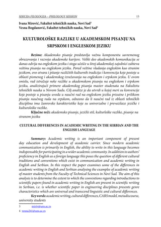 15SEKCIJA FILOLOGIJA – PHILOLOGY SESSION
Ivana Mirović, Fakultet tehničkih nauka, Novi Sad
Vesna Bogdanović, Fakultet tehničkih nauka, Novi Sad
Kulturološke razlike u akademskom pisanju na
srpskom i engleskom jeziku
	 Rezime: Akademsko pisanje predstavlja važnu komponentu savremenog
obrazovanja i razvoja akademske karijere. Veliki deo akademskih komunikacija se
danas odvija na engleskom jeziku i stoga učešće u široj akademskoj zajednici zahteva
veštinu pisanja na engleskom jeziku. Pored veštine vladanja engleskim kao stranim
jezikom, ovo otvara i pitanje različitih kulturnih tradicija i konvencija koje postoje u
oblasti pismenog i akademskog izražavanja na engleskom i srpskom jezku. U ovom
smislu, rad istražuje neke razlike u akademskom pisanju na engleskom i srpskom
jeziku, analizirajući primere akademskog pisanja master studenata na Fakultetu
tehničkih nauka u Novom Sadu. Cilj analize je da utvrdi u kojoj meri su konvencije
koje postoje u pisanju uvoda u naučni rad na engleskom jeziku prisutne i prilikom
pisanja naučnog rada na srpskom, odnosno da li naučni rad iz oblasti tehničkih
disciplina ima žanrovske karakteristike koje su univerzalne i prevazilaze jezičke i
kulturološke razlike.
	 Ključne reči: akademsko pisanje, jezički stil, kulturloške razlike, pisanje na
stranom jeziku
CULTURAL DIFFERENCES IN ACADEMIC WRITING IN THE SERBIAN AND THE
ENGLISH LANGUAGE
	 Summary: Academic writing is an important component of present
day education and development of academic carrier. Since modern academic
communication is primarily in English, the ability to write in this language becomes
indispensableforparticipatinginawideracademiccommunity.Inadditiontoauthors’
proficiency in English as a foreign language this poses the question of different cultural
traditions and conventions which exist in communication and academic writing in
English and Serbian. In this respect the paper examines some of the differences in
academic writing in English and Serbian analysing the examples of academic writing
of master students from the Faculty of Technical Sciences in Novi Sad. The aim of this
analysis is to determine the extent to which the conventions regarding introductions to
scientific papers found in academic writing in English are present in scientific writing
in Serbian, i.e. is whether scientific paper in engineering disciplines presents genre
characteristics which are universal and transcend linguistic and cultural differences.
	 Keywords:academicwriting,culturaldifferences,CARSmodel,metadiscourse,
university students
	 miriv@uns.ac.rs
 vesna241@uns.ac.rs
 