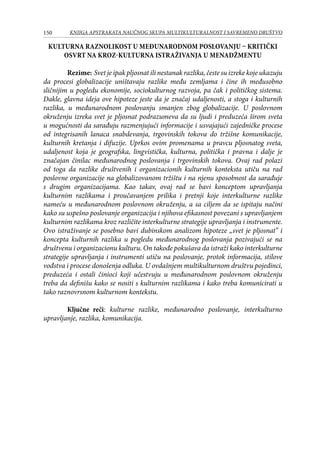150 KNJIGA APSTRAKATA naučnog skupa Multikulturalnost i savremeno društvo
Kulturna raznolikost u međunarodnom poslovanju – kritički
osvrt na kroz-kulturna istraživanja u menadžmentu
	 Rezime: Svet je ipak pljosnat ili nestanak razlika, česte su izreke koje ukazuju
da procesi globalizacije uništavaju razlike među zemljama i čine ih međusobno
sličnijim u pogledu ekonomije, sociokulturnog razvoja, pa čak i političkog sistema.
Dakle, glavna ideja ove hipoteze jeste da je značaj udaljenosti, a stoga i kulturnih
razlika, u međunarodnom poslovanju smanjen zbog globalizacije. U poslovnom
okruženju izreka svet je pljosnat podrazumeva da su ljudi i preduzeća širom sveta
u mogućnosti da sarađuju razmenjujući informacije i usvajajući zajedničke procese
od integrisanih lanaca snabdevanja, trgovinskih tokova do tržišne komunikacije,
kulturnih kretanja i difuzije. Uprkos ovim promenama u pravcu pljosnatog sveta,
udaljenost koja je geografska, lingvistička, kulturna, politička i pravna i dalje je
značajan činilac međunarodnog poslovanja i trgovinskih tokova. Ovaj rad polazi
od toga da razlike društvenih i organizacionih kulturnih konteksta utiču na rad
poslovne organizacije na globalizovanom tržištu i na njenu sposobnost da sarađuje
s drugim organizacijama. Kao takav, ovaj rad se bavi konceptom upravljanja
kulturnim razlikama i proučavanjem prilika i pretnji koje interkulturne razlike
nameću u međunarodnom poslovnom okruženju, a sa ciljem da se ispitaju načini
kako su uspešno poslovanje organizacija i njihova efikasnost povezani s upravljanjem
kulturnim razlikama kroz različite interkulturne strategije upravljanja i instrumente.
Ovo istraživanje se posebno bavi dubinskom analizom hipoteze „svet je pljosnat” i
koncepta kulturnih razlika u pogledu međunarodnog poslovanja pozivajući se na
društvenu i organizacionu kulturu. On takođe pokušava da istraži kako interkulturne
strategije upravljanja i instrumenti utiču na poslovanje, protok informacija, stilove
vođstva i procese donošenja odluka. U ovdašnjem multikulturnom društvu pojedinci,
preduzeća i ostali činioci koji učestvuju u međunarodnom poslovnom okruženju
treba da definišu kako se nositi s kulturnim razlikama i kako treba komunicirati u
tako raznovrsnom kulturnom kontekstu.
	
	 Ključne reči: kulturne razlike, međunarodno poslovanje, interkulturno
upravljanje, razlika, komunikacija.
 