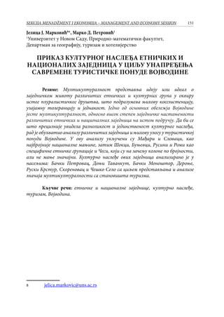 151SEKCIJA MENADŽMENT I EKONOMIJA – MANAGEMENT AND ECONOMY SESSION
Јелица Ј. Марковић
*, Марко Д. Петровић1
1
Универзитет у Новом Саду, Природно-математички факултет,
Департман за географију, туризам и хотелијерство
ПРИКАЗ КУЛТУРНОГ НАСЛЕЂА ЕТНИЧКИХ И
НАЦИОНАЛИХ ЗАЈЕДНИЦА У ЦИЉУ УНАПРЕЂЕЊА
САВРЕМЕНЕ ТУРИСТИЧКЕ ПОНУДЕ ВОЈВОДИНЕ
Резиме: Мултикултуралност представља идеју или идеал о
заједничком животу различитих етничких и културних група у оквиру
истог плуралистичког друштва, што подразумева њихову коегзистенцију,
узајамну толеранцију и једнакост. Једно од основних обележја Војводине
јесте мултикултуралност, односно висок степен заједничке настањености
различитих етничких и националних заједница на истом подручју. Да би се
што прецизније увидела разноликост и јединственост културног наслеђа,
рад је обухватио анализу различитих заједница и њихову улогу у туристичкој
понуди Војводине. У ову анализу укључени су Мађари и Словаци, као
најбројније националне мањине, затим Шокци, Буњевци, Русини и Роми као
специфичне етничке групације и Чеси, који су на зачељу колоне по бројности,
али не мање значајни. Културно наслеђе ових заједница анализирано је у
насељима: Бачки Петровац, Доњи Таванкут, Бачки Моноштор, Дероње,
Руски Крстур, Скореновац и Чешко Село са циљем представљања и анализе
значаја мултикултуралности са становишта туризма.
Кључне речи: етничке и националне заједнице, културно наслеђе,
туризам, Војводина.
	 jelica.markovic@uns.ac.rs
 