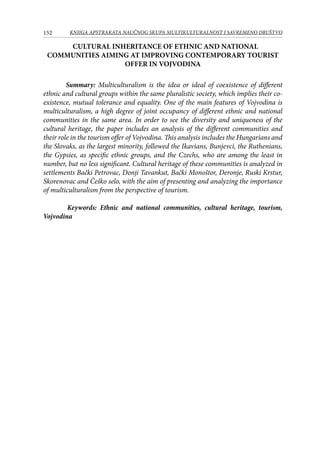 152 KNJIGA APSTRAKATA naučnog skupa Multikulturalnost i savremeno društvo
CULTURAL INHERITANCE OF ETHNIC AND NATIONAL
COMMUNITIES AIMING AT IMPROVING CONTEMPORARY TOURIST
OFFER IN VOJVODINA
Summary: Multiculturalism is the idea or ideal of coexistence of different
ethnic and cultural groups within the same pluralistic society, which implies their co-
existence, mutual tolerance and equality. One of the main features of Vojvodina is
multiculturalism, a high degree of joint occupancy of different ethnic and national
communities in the same area. In order to see the diversity and uniqueness of the
cultural heritage, the paper includes an analysis of the different communities and
their role in the tourism offer of Vojvodina. This analysis includes the Hungarians and
the Slovaks, as the largest minority, followed the Ikavians, Bunjevci, the Ruthenians,
the Gypsies, as specific ethnic groups, and the Czechs, who are among the least in
number, but no less significant. Cultural heritage of these communities is analyzed in
settlements Bački Petrovac, Donji Tavankut, Bački Monoštor, Deronje, Ruski Krstur,
Skorenovac and Češko selo, with the aim of presenting and analyzing the importance
of multiculturalism from the perspective of tourism.
	 Keywords: Ethnic and national communities, cultural heritage, tourism,
Vojvodina
 